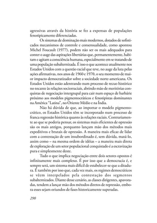 290
agressivas através da história se fez a expensas de populações
fenotipicamente diferenciadas.
Os sistemas de dominação mais modernos, dotados de sofisti-
cados mecanismos de controle e consensualidade, como apontou
Michel Foucault (1977), podem não ser os mais adequados para
conter o auge das aspirações libertárias que, permanentemente, habi-
tam e agitam a consciência humana, especialmente em se tratando de
uma população subalternizada. É isso o que acontece atualmente nos
Estados Unidos com a questão racial que teve, no auge da luta pelas
ações afirmativas, nos anos de 1960 e 1970, o seu momento de mai-
or impacto democratizador sobre a sociedade norte-americana. Os
Estados Unidos estão adentrando num processo de recuo histórico
no tocante às relações sociorraciais, abrindo mão de meritórias con-
quistas de negociação intergrupal para cair num espaço de barbárie
próximo aos modelos pigmentocráticos e fenotipistas dominantes
na América “Latina”, no Oriente Médio e na Índia.
Não há dúvida de que, ao importar o modelo pigmento-
crático, os Estados Unidos têm se incorporado num processo de
franca regressão histórica quanto às relações raciais. Contrariamen-
te ao que se poderia pensar, os sistemas mais eficientes de opressão
são os mais antigos, porquanto lançam mão dos métodos mais
expeditivos e brutais de opressão. A maneira mais eficaz de lidar
com a contestação de um insubordinado é, sem dúvida, matá-lo,
assim como – na mesma ordem de idéias – a maneira mais direta
de exploração de um setor populacional conquistado é a escravização
pura e simplesmente deste.
Tudo o que implica negociação entre dois setores opostos é
infinitamente mais complexo. É por isso que a democracia é, e
sempre será, um sistema mais difícil de estabelecer-se que a ditadu-
ra. É também por isso que, cada vez mais, os regimes democráticos
se vêem interpelados pela contestação dos segmentos
subalternizados. Diante desse cenário, as classes dirigentes, apavora-
das, tendem a lançar mão dos métodos diretos de repressão, embo-
ra esses sejam oriundos de fases historicamente superadas.
 