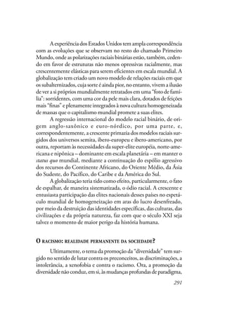 291
A experiência dos Estados Unidos tem ampla correspondência
com as evoluções que se observam no resto do chamado Primeiro
Mundo, onde as polarizações raciais binárias estão, também, ceden-
do em favor de estruturas não menos opressivas racialmente, mas
crescentemente elásticas para serem eficientes em escala mundial. A
globalização tem criado um novo modelo de relações raciais em que
os subalternizados, cuja sorte é ainda pior, no entanto, vivem a ilusão
de ver a si próprios mundialmente retratados em uma “foto de famí-
lia”: sorridentes, com uma cor da pele mais clara, dotados de feições
mais “finas” e plenamente integrados à nova cultura homogeneizada
de massas que o capitalismo mundial promete a suas elites.
A regressão internacional do modelo racial binário, de ori-
gem anglo-saxônico e euro-nórdico, por uma parte, e,
correspondentemente, a crescente primazia dos modelos raciais sur-
gidos dos universos semita, ibero-europeu e ibero-americano, por
outra, reportam às necessidades da super-elite européia, norte-ame-
ricana e nipônica – dominante em escala planetária – em manter o
status quo mundial, mediante a continuação do espólio agressivo
dos recursos do Continente Africano, do Oriente Médio, da Ásia
do Sudeste, do Pacífico, do Caribe e da América do Sul.
A globalização teria tido como efeito, particularmente, o fato
de espalhar, de maneira sistematizada, o ódio racial. A crescente e
entusiasta participação das elites nacionais desses países no espetá-
culo mundial de homogeneização em aras do lucro desenfreado,
por meio da destruição das identidades específicas, das culturas, das
civilizações e da própria natureza, faz com que o século XXI seja
talvez o momento de maior perigo da história humana.
O RACISMO: REALIDADE PERMANENTE DA SOCIEDADE?
Ultimamente, o tema da promoção da “diversidade” tem sur-
gido no sentido de lutar contra os preconceitos, as discriminações, a
intolerância, a xenofobia e contra o racismo. Ora, a promoção da
diversidadenãoconduz,emsi,àsmudançasprofundasdeparadigma,
 