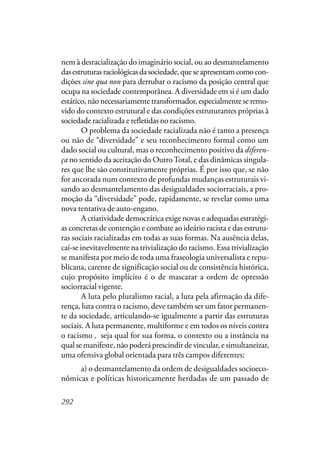 292
nem à desracialização do imaginário social, ou ao desmantelamento
dasestruturasraciológicasdasociedade,queseapresentamcomocon-
dições sine qua non para derrubar o racismo da posição central que
ocupa na sociedade contemporânea. A diversidade em si é um dado
estático, não necessariamente transformador, especialmente se remo-
vido do contexto estrutural e das condições estruturantes próprias à
sociedade racializada e refletidas no racismo.
O problema da sociedade racializada não é tanto a presença
ou não de “diversidade” e seu reconhecimento formal como um
dado social ou cultural, mas o reconhecimento positivo da diferen-
ça no sentido da aceitação do OutroTotal, e das dinâmicas singula-
res que lhe são constitutivamente próprias. É por isso que, se não
for ancorada num contexto de profundas mudanças estruturais vi-
sando ao desmantelamento das desigualdades sociorraciais, a pro-
moção da “diversidade” pode, rapidamente, se revelar como uma
nova tentativa de auto-engano.
A criatividade democrática exige novas e adequadas estratégi-
as concretas de contenção e combate ao ideário racista e das estrutu-
ras sociais racializadas em todas as suas formas. Na ausência delas,
cai-se inevitavelmente na trivialização do racismo. Essa trivialização
se manifesta por meio de toda uma fraseologia universalista e repu-
blicana, carente de significação social ou de consistência histórica,
cujo propósito implícito é o de mascarar a ordem de opressão
sociorracial vigente.
A luta pelo pluralismo racial, a luta pela afirmação da dife-
rença, luta contra o racismo, deve também ser um fator permanen-
te da sociedade, articulando-se igualmente a partir das estruturas
sociais. A luta permanente, multiforme e em todos os níveis contra
o racismo – seja qual for sua forma, o contexto ou a instância na
qual se manifeste, não poderá prescindir de vincular, e simultaneizar,
uma ofensiva global orientada para três campos diferentes:
a) o desmantelamento da ordem de desigualdades socioeco-
nômicas e políticas historicamente herdadas de um passado de
,
 