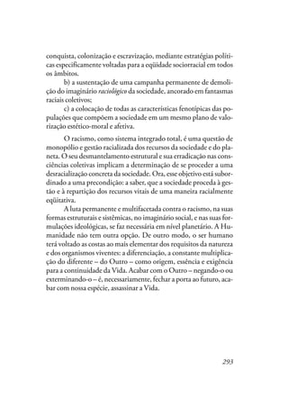 293
conquista, colonização e escravização, mediante estratégias políti-
cas especificamente voltadas para a eqüidade sociorracial em todos
os âmbitos.
b) a sustentação de uma campanha permanente de demoli-
ção do imaginário raciológico da sociedade, ancorado em fantasmas
raciais coletivos;
c) a colocação de todas as características fenotípicas das po-
pulações que compõem a sociedade em um mesmo plano de valo-
rização estético-moral e afetiva.
O racismo, como sistema integrado total, é uma questão de
monopólio e gestão racializada dos recursos da sociedade e do pla-
neta. O seu desmantelamento estrutural e sua erradicação nas cons-
ciências coletivas implicam a determinação de se proceder a uma
desracialização concreta da sociedade. Ora, esse objetivo está subor-
dinado a uma precondição: a saber, que a sociedade proceda à ges-
tão e à repartição dos recursos vitais de uma maneira racialmente
eqüitativa.
A luta permanente e multifacetada contra o racismo, na suas
formas estruturais e sistêmicas, no imaginário social, e nas suas for-
mulações ideológicas, se faz necessária em nível planetário. A Hu-
manidade não tem outra opção. De outro modo, o ser humano
terá voltado as costas ao mais elementar dos requisitos da natureza
e dos organismos viventes: a diferenciação, a constante multiplica-
ção do diferente – do Outro – como origem, essência e exigência
para a continuidade da Vida. Acabar com o Outro – negando-o ou
exterminando-o – é, necessariamente, fechar a porta ao futuro, aca-
bar com nossa espécie, assassinar a Vida.
 