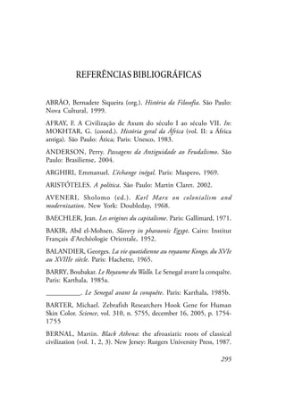295
REFERÊNCIASBIBLIOGRÁFICAS
ABRÃO, Bernadete Siqueira (org.). História da Filosofia. São Paulo:
Nova Cultural, 1999.
AFRAY, F. A Civilização de Axum do século I ao século VII. In:
MOKHTAR, G. (coord.). História geral da África (vol. II: a África
antiga). São Paulo: Ática; Paris: Unesco, 1983.
ANDERSON, Perry. Passagens da Antiguidade ao Feudalismo. São
Paulo: Brasiliense, 2004.
ARGHIRI, Emmanuel. L’échange inégal. Paris: Maspero, 1969.
ARISTÓTELES. A política. São Paulo: Martin Claret. 2002.
AVENERI, Sholomo (ed.). Karl Marx on colonialism and
modernization. New York: Doubleday, 1968.
BAECHLER, Jean. Les origines du capitalisme. Paris: Gallimard, 1971.
BAKIR, Abd el-Mohsen. Slavery in pharaonic Egypt. Cairo: Institut
Français d’Archéologie Orientale, 1952.
BALANDIER, Georges. La vie quotidienne au royaume Kongo, du XVIe
au XVIIIe siècle. Paris: Hachette, 1965.
BARRY, Boubakar. Le Royaume duWallo. Le Senegal avant la conquête.
Paris: Karthala, 1985a.
__________. Le Senegal avant la conquête. Paris: Karthala, 1985b.
BARTER, Michael. Zebrafish Researchers Hook Gene for Human
Skin Color. Science, vol. 310, n. 5755, december 16, 2005, p. 1754-
1755
BERNAL, Martin. Black Athena: the afroasiatic roots of classical
civilization (vol. 1, 2, 3). New Jersey: Rutgers University Press, 1987.
 