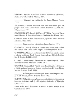 296
BRAUDEL, Fernand. Civilização material, economia e capitalismo,
séculos XV-XVIII. Madrid: Alianza, 1984.
_________. Gramática das civilizações. São Paulo: Martins Fontes,
1989.
BROWNLEE, Christen. Shades of Flesh tone: Tests reveal gene for
people´s skin color. Science News. Online, december 17, 2005, vol.
168, n. 25, p. 388
CAVALLI-SFORZA, Lucas& CAVALLI-SFORZA, Francesco. Quem
somos? História da diversidade humana. São Paulo: Ed. Unesp, 2002.
CESAIRE, Aimé. Cahier d’un retour au pays natal. Paris: Présence
Africaine, 1939, 1960.
________. Discurso sobre o colonialismo. Porto: Poveira, 1971.
CHANANA, Dev Raj. Slavery in ancient India: as depicted in Pali
and sanskrit texts. New Delhi: People’s Publishing House, 1960.
CHOR MAIO, Marcos. A história do projeto UNESCO: estudos raciais
e ciências sociais no Brasil. Tese de Doutorado em Ciência Política.
Rio de Janeiro: IUPERJ, 1997.
CISSOKO, Sekene Mody. Tombouctou et l´Empire Songhay. Dakar:
Nouvelles Editions Africaines (NEA), 1975.
CROUZET, Maurice (dir.). História geral das civilizações: o Oriente e
a Grécia antiga, o homem no Oriente próximo (vol. 2). 2. ed. Rio de
Janeiro: Bertrand Brasil, 1993.
________. História geral das civilizações: Roma e seu império (vol.
3). 4. ed. Rio de Janeiro: Bertrand Brasil, 1993.
CURTIN, Phillip. Economic change in precolonial Africa: Senegambia
in the era of the slave trade (2 vol.). Madison: University of Wisconsin
Press, 1975.
DAVIDSON, Basil. À descoberta do passado de África. Lisboa: Sá da
Costa Editora, 1978.
 