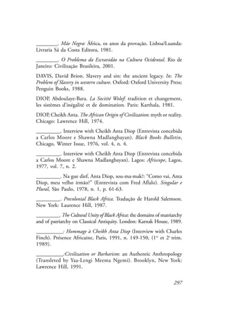 297
________. Mãe Negra: África, os anos da provação. Lisboa/Luanda:
Livraria Sá da Costa Editora, 1981.
________. O Problema da Escravidão na Cultura Ocidental. Rio de
Janeiro: Civilização Brasileira, 2001.
DAVIS, David Brion. Slavery and sin: the ancient legacy. In: The
Problem of Slavery in western culture. Oxford: Oxford University Press;
Penguin Books, 1988.
DIOP, Abdoulaye-Bara. La Société Wolof: tradition et changement,
les sistèmes d’inégalité et de domination. Paris: Karthala, 1981.
DIOP, Cheikh Anta. The African Origin of Civilization: myth or reality.
Chicago: Lawrence Hill, 1974.
_________. Interview with Cheikh Anta Diop (Entrevista concebida
a Carlos Moore e Shawna Madlangbayan). Black Books Bulletin,
Chicago, Winter Issue, 1976, vol. 4, n. 4.
_________. Interview with Cheikh Anta Diop (Entrevista concebida
a Carlos Moore e Shawna Madlangbayan). Lagos: Afriscope, Lagos,
1977, vol. 7, n. 2.
_________. Na gue dief, Anta Diop, sou-ma-mak?: “Como vai, Anta
Diop, meu velho irmão?” (Entrevista com Fred Aflalo). Singular e
Plural, São Paulo, 1978, n. 1, p. 61-63.
_________. Precolonial Black Africa. Tradução de Harold Salemson.
New York: Laurence Hill, 1987.
_________. The Cultural Unity of Black Africa: the domains of matriarchy
and of patriarchy on Classical Antiquity. London: Karnak House, 1989.
__________: Hommage à Cheikh Anta Diop (Interview with Charles
Finch). Présence Africaine, Paris, 1991, n. 149-150, (1er
et 2e
trim.
1989).
__________:Civilization or Barbarism: an Authentic Anthropology
(Transleted by Yaa-Lengi Meema Ngemi). Brooklyn, New York:
Lawrence Hill, 1991.
 