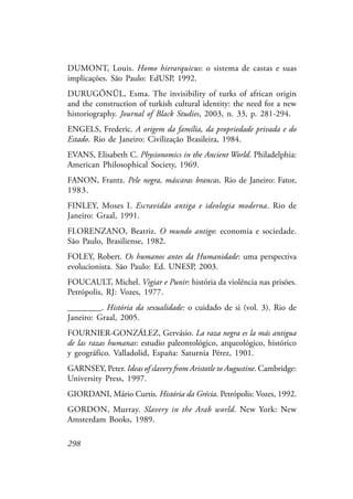 298
DUMONT, Louis. Homo hierarquicus: o sistema de castas e suas
implicações. São Paulo: EdUSP, 1992.
DURUGÖNÜL, Esma. The invisibility of turks of african origin
and the construction of turkish cultural identity: the need for a new
historiography. Journal of Black Studies, 2003, n. 33, p. 281-294.
ENGELS, Frederic. A origem da família, da propriedade privada e do
Estado. Rio de Janeiro: Civilização Brasileira, 1984.
EVANS, Elisabeth C. Physionomics in the Ancient World. Philadelphia:
American Philosophical Society, 1969.
FANON, Frantz. Pele negra, máscaras brancas. Rio de Janeiro: Fator,
1983.
FINLEY, Moses I. Escravidão antiga e ideologia moderna. Rio de
Janeiro: Graal, 1991.
FLORENZANO, Beatriz. O mundo antigo: economia e sociedade.
São Paulo, Brasiliense, 1982.
FOLEY, Robert. Os humanos antes da Humanidade: uma perspectiva
evolucionista. São Paulo: Ed. UNESP, 2003.
FOUCAULT, Michel. Vigiar e Punir: história da violência nas prisões.
Petrópolis, RJ: Vozes, 1977.
________. História da sexualidade: o cuidado de si (vol. 3). Rio de
Janeiro: Graal, 2005.
FOURNIER-GONZÁLEZ, Gervásio. La raza negra es la más antigua
de las razas humanas: estudio paleontológico, arqueológico, histórico
y geográfico. Valladolid, España: Saturnia Pérez, 1901.
GARNSEY, Peter. Ideas of slavery from Aristotle to Augustine. Cambridge:
University Press, 1997.
GIORDANI, Mário Curtis. História da Grécia. Petrópolis: Vozes, 1992.
GORDON, Murray. Slavery in the Arab world. New York: New
Amsterdam Books, 1989.
 