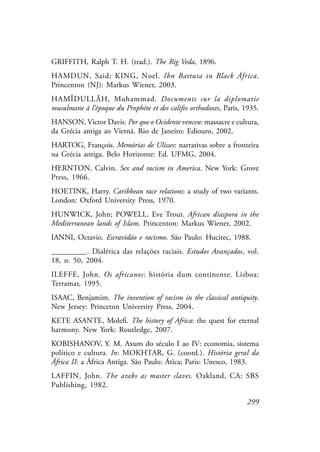 299
GRIFFITH, Ralph T. H. (trad.). The Rig Veda, 1896.
HAMDUN, Said; KING, Noel. Ibn Battuta in Black África.
Princenton (NJ): Markus Wiener, 2003.
HAMÎDULLÂH, Muhammad. Documents sur la diplomatie
musulmane à l’époque du Prophète et des califes orthodoxes, Paris, 1935.
HANSON, Victor Davis. Por que o Ocidente venceu: massacre e cultura,
da Grécia antiga ao Vietnã. Rio de Janeiro: Ediouro, 2002.
HARTOG, François. Memórias de Ulisses: narrativas sobre a fronteira
na Grécia antiga. Belo Horizonte: Ed. UFMG, 2004.
HERNTON, Calvin. Sex and racism in America. New York: Grove
Press, 1966.
HOETINK, Harry. Caribbean race relations: a study of two variants.
London: Oxford University Press, 1970.
HUNWICK, John; POWELL, Eve Trout. African diaspora in the
Mediterranean lands of Islam. Princenton: Markus Wiener, 2002.
IANNI, Octavio. Escravidão e racismo. São Paulo: Hucitec, 1988.
_________. Dialética das relações raciais. Estudos Avançados, vol.
18, n. 50, 2004.
ILEFFE, John. Os africanos: história dum continente. Lisboa:
Terramar, 1995.
ISAAC, Benjamim. The invention of racism in the classical antiquity.
New Jersey: Princeton University Press, 2004.
KETE ASANTE, Molefi. The history of Africa: the quest for eternal
harmony. New York: Routledge, 2007.
KOBISHANOV, Y. M. Axum do século I ao IV: economia, sistema
político e cultura. In: MOKHTAR, G. (coord.). História geral da
África II: a África Antiga. São Paulo: Ática; Paris: Unesco, 1983.
LAFFIN, John. The arabs as master slaves. Oakland, CA: SBS
Publishing, 1982.
 