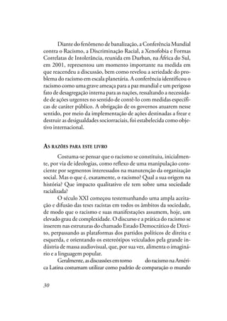 30
Diante do fenômeno de banalização, a Conferência Mundial
contra o Racismo, a Discriminação Racial, a Xenofobia e Formas
Correlatas de Intolerância, reunida em Durban, na África do Sul,
em 2001, representou um momento importante na medida em
que reacendeu a discussão, bem como revelou a seriedade do pro-
blema do racismo em escala planetária. A conferência identificou o
racismo como uma grave ameaça para a paz mundial e um perigoso
fato de desagregação interna para as nações, ressaltando a necessida-
de de ações urgentes no sentido de contê-lo com medidas específi-
cas de caráter público. A obrigação de os governos atuarem nesse
sentido, por meio da implementação de ações destinadas a frear e
destruir as desigualdades sociorraciais, foi estabelecida como obje-
tivo internacional.
AS RAZÕES PARA ESTE LIVRO
Costuma-se pensar que o racismo se constituiu, inicialmen-
te, por via de ideologias, como reflexo de uma manipulação cons-
ciente por segmentos interessados na manutenção da organização
social. Mas o que é, exatamente, o racismo? Qual a sua origem na
história? Que impacto qualitativo ele tem sobre uma sociedade
racializada?
O século XXI começou testemunhando uma ampla aceita-
ção e difusão das teses racistas em todos os âmbitos da sociedade,
de modo que o racismo e suas manifestações assumem, hoje, um
elevado grau de complexidade. O discurso e a prática do racismo se
inserem nas estruturas do chamado Estado Democrático de Direi-
to, perpassando as plataformas dos partidos políticos de direita e
esquerda, e orientando os estereótipos veiculados pela grande in-
dústria de massa audiovisual, que, por sua vez, alimenta o imaginá-
rio e a linguagem popular.
Geralmente,asdiscussõesemtornoredordoracismonaAméri-
ca Latina costumam utilizar como padrão de comparação o mundo
 