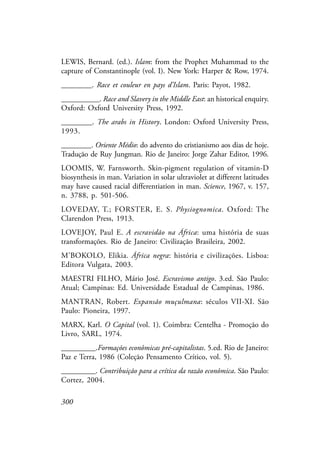 300
LEWIS, Bernard. (ed.). Islam: from the Prophet Muhammad to the
capture of Constantinople (vol. I). New York: Harper & Row, 1974.
________. Race et couleur en pays d’Islam. Paris: Payot, 1982.
__________. Race and Slavery in the Middle East: an historical enquiry.
Oxford: Oxford University Press, 1992.
________. The arabs in History. London: Oxford University Press,
1993.
________. Oriente Médio: do advento do cristianismo aos dias de hoje.
Tradução de Ruy Jungman. Rio de Janeiro: Jorge Zahar Editor, 1996.
LOOMIS, W. Farnsworth. Skin-pigment regulation of vitamin-D
biosynthesis in man. Variation in solar ultraviolet at different latitudes
may have caused racial differentiation in man. Science, 1967, v. 157,
n. 3788, p. 501-506.
LOVEDAY, T.; FORSTER, E. S. Physiognomica. Oxford: The
Clarendon Press, 1913.
LOVEJOY, Paul E. A escravidão na África: uma história de suas
transformações. Rio de Janeiro: Civilização Brasileira, 2002.
M’BOKOLO, Elikia. África negra: história e civilizações. Lisboa:
Editora Vulgata, 2003.
MAESTRI FILHO, Mário José. Escravismo antigo. 3.ed. São Paulo:
Atual; Campinas: Ed. Universidade Estadual de Campinas, 1986.
MANTRAN, Robert. Expansão muçulmana: séculos VII-XI. São
Paulo: Pioneira, 1997.
MARX, Karl. O Capital (vol. 1). Coimbra: Centelha - Promoção do
Livro, SARL, 1974.
_________.Formações econômicas pré-capitalistas. 5.ed. Rio de Janeiro:
Paz e Terra, 1986 (Coleção Pensamento Crítico, vol. 5).
_________. Contribuição para a crítica da razão econômica. São Paulo:
Cortez, 2004.
 