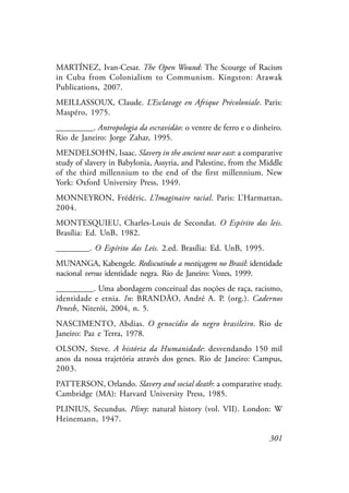 301
MARTÍNEZ, Ivan-Cesar. The Open Wound: The Scourge of Racism
in Cuba from Colonialism to Communism. Kingston: Arawak
Publications, 2007.
MEILLASSOUX, Claude. L’Esclavage en Afrique Précoloniale. Paris:
Maspéro, 1975.
_________. Antropologia da escravidão: o ventre de ferro e o dinheiro.
Rio de Janeiro: Jorge Zahar, 1995.
MENDELSOHN, Isaac. Slavery in the ancient near east: a comparative
study of slavery in Babylonia, Assyria, and Palestine, from the Middle
of the third millennium to the end of the first millennium. New
York: Oxford University Press, 1949.
MONNEYRON, Frédéric. L’Imaginaire racial. Paris: L’Harmattan,
2004.
MONTESQUIEU, Charles-Louis de Secondat. O Espírito das leis.
Brasília: Ed. UnB, 1982.
________. O Espírito das Leis. 2.ed. Brasília: Ed. UnB, 1995.
MUNANGA, Kabengele. Rediscutindo a mestiçagem no Brasil: identidade
nacional versus identidade negra. Rio de Janeiro: Vozes, 1999.
_________. Uma abordagem conceitual das noções de raça, racismo,
identidade e etnia. In: BRANDÃO, André A. P. (org.). Cadernos
Penesb, Niterói, 2004, n. 5.
NASCIMENTO, Abdias. O genocídio do negro brasileiro. Rio de
Janeiro: Paz e Terra, 1978.
OLSON, Steve. A história da Humanidade: desvendando 150 mil
anos da nossa trajetória através dos genes. Rio de Janeiro: Campus,
2003.
PATTERSON, Orlando. Slavery and social death: a comparative study.
Cambridge (MA): Harvard University Press, 1985.
PLINIUS, Secundus. Pliny: natural history (vol. VII). London: W
Heinemann, 1947.
 
