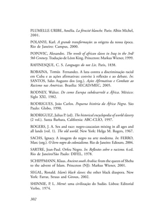 302
PLUMELLE-URIBE, Amélia. La férocité blanche. Paris: Albin Michel,
2001.
POLANYI, Karl. A grande transformação: as origens da nossa época.
Rio de Janeiro: Campus, 2000.
POPOVIC, Alexandre. The revolt of african slaves in Iraq in the 3rd/
9th Century. Tradução de Léon King. Princeton: Markus Wiener, 1999.
RAFINESQUE, C. S. Languages do not Lie. Paris, 1838.
ROBAINA, Roberto Fernandez. A luta contra a discriminação racial
em Cuba e as ações afirmativas: convite à reflexão e ao debate. In:
SANTOS, Sales Augusto dos (org.). Ações Afirmativas e Combate ao
Racismo nas Américas. Brasília: SECAD/MEC, 2005.
RODNEY, Walter. De como Europa subdesarroló a África. México:
Siglo XXI, 1982.
RODRIGUES, João Carlos. Pequena história da África Negra. São
Paulo: Globo, 1990.
RODRIGUEZ, Julius P. (ed). The historical encyclopedia of world slavery
(2 vol.). Santa Barbara, California: ABC-CLIO, 1997.
ROGERS, J. A. Sex and race: negro-caucasian mixing in all ages and
all lands (vol. 1). The old world. New York: Helga M. Rogers, 1967.
SACHS, Ignacy. A imagem do negro na arte moderna. In: FERRO,
Marc (org.). O livro negro do colonialismo. Rio de Janeiro: Ediouro, 2004.
SARTRE, Jean-Paul. Orfeu Negro. In: Reflexões sobre o racismo. 6.ed.
Rio de Janeiro/São Paulo: DIFEL, 1978.
SCHIPPMANN, Klaus. Ancient south Arabia: from the queen of Sheba
to the advent of Islam. Princeton (NJ): Markus Wiener, 2001.
SEGAL, Ronald. Islam’s black slaves: the other black diaspora. New
York: Farrar, Straus and Giroux, 2002.
SHINNIE, P. L. Meroé: uma civilização do Sudão. Lisboa: Editorial
Verbo, 1974.
Tomás
 