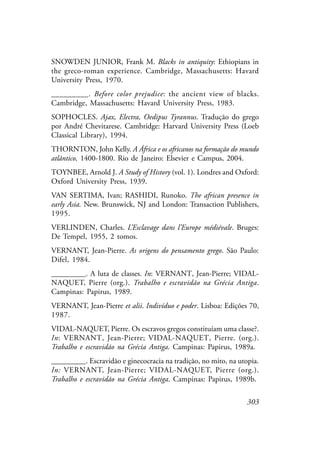 303
SNOWDEN JUNIOR, Frank M. Blacks in antiquity: Ethiopians in
the greco-roman experience. Cambridge, Massachusetts: Havard
University Press, 1970.
_________. Before color prejudice: the ancient view of blacks.
Cambridge, Massachusetts: Havard University Press, 1983.
SOPHOCLES. Ajax, Electra, Oedipus Tyrannus. Tradução do grego
por André Chevitarese. Cambridge: Harvard University Press (Loeb
Classical Library), 1994.
THORNTON, John Kelly. A África e os africanos na formação do mundo
atlântico, 1400-1800. Rio de Janeiro: Elsevier e Campus, 2004.
TOYNBEE, Arnold J. A Study of History (vol. 1). Londres and Oxford:
Oxford University Press, 1939.
VAN SERTIMA, Ivan; RASHIDI, Runoko. The african presence in
early Asia. New. Brunswick, NJ and London: Transaction Publishers,
1995.
VERLINDEN, Charles. L’Esclavage dans l’Europe médiévale. Bruges:
De Tempel, 1955, 2 tomos.
VERNANT, Jean-Pierre. As origens do pensamento grego. São Paulo:
Difel, 1984.
_________. A luta de classes. In: VERNANT, Jean-Pierre; VIDAL-
NAQUET, Pierre (org.). Trabalho e escravidão na Grécia Antiga.
Campinas: Papirus, 1989.
VERNANT, Jean-Pierre et alii. Indivíduo e poder. Lisboa: Edições 70,
1987.
VIDAL-NAQUET, Pierre. Os escravos gregos constituíam uma classe?.
In: VERNANT, Jean-Pierre; VIDAL-NAQUET, Pierre. (org.).
Trabalho e escravidão na Grécia Antiga. Campinas: Papirus, 1989a.
_________. Escravidão e ginecocracia na tradição, no mito, na utopia.
In: VERNANT, Jean-Pierre; VIDAL-NAQUET, Pierre (org.).
Trabalho e escravidão na Grécia Antiga. Campinas: Papirus, 1989b.
 