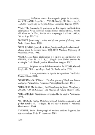 304
__________. Reflexões sobre a historiografia grega da escravidão.
In: VERNANT, Jean-Pierre; VIDAL-NAQUET, Pierre (org.).
Trabalho e Escravidão na Grécia Antiga. Campinas: Papirus, 1989c.
VIVANTE, Armando. El problema de los negros prehispánicos
americanos: Notas sobre los melanodermos precolombinos. Revista
del Museo de La Plata, Sección de Antropología, La Plata, 1967, v.
36, n. 6, p. 281-333.
WATSON, James (org.). Asian and african systems of slavery. New
York: Oxford Press, 1980.
WEBB JUNIOR, James L. A. Desert frontier: ecological and economic
change along the western Sahel, 1600-1850. Madison: University of
Wisconsin Press, 1995.
WEBER, Max. Seitas protestantes e o espírito do capitalismo. In:
GERTH, Hans. H.; MILLS, C. Wrigth. Max Weber: ensaios de
sociologia. 5.ed. Rio de Janeiro: Guanabara Koogan, 1982.
_________. Religião e racionalidade econômica. In: CONH, Gabriel
(org.). Max Weber: sociologia. 5.ed. São Paulo: Ática, 1991.
_________. A ética protestante e o espírito do capitalismo. São Paulo:
Martin Claret, 2002.
WESTERMANN, William L. The slave systems of Greek and Roman
antiquity. Philadelphia: American Philosophical Society, 1974.
WILBUR, C. Martin. Slavery in China during the former Han dynasty,
206 B.C.-A.D. 25. Chicago: Field Museum of Natural History, 1943.
WILLIAMS, Eric. Capitalismo e escravidão. Rio de Janeiro: Americana,
1975.
WITTFOGEL, Karl A. Despotismo oriental. Estudio comparativo del
poder totalitario. Tradução de Francisco Presedo. Madrid:
Guadarrama, 1966.
YVANOFF, Xavier. Anthropologie du racisme: essai sur la genèse des
mythes racistes. Paris: L’Harmattan, 2005.
 