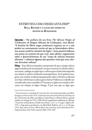 307
ENTREVISTACOMCHEIKHANTADIOP51
RAÇA, RACISMO E O LUGAR DOS NEGROS NO
DESTINO DA HUMANIDADE
QQQQQuestãouestãouestãouestãouestão – No prefácio do seu livro The African Origin of
Civilization (A Origem Africana da Civilização), você afirma:
“A história da África negra continuará suspensa no ar e não
poderá ser corretamente escrita até que os historiadores africa-
nos ousem atrelá-la à história do Egito”. Seria possível elaborar
este ponto no contexto do que você, mais adiante, argumentou
sobre o desenvolvimento de um “corpo de ciências humanas
africanas” e salientar algumas das questões vitais que estas ciên-
cias deveriam enfocar?
DiopDiopDiopDiopDiop – Essa idéia acompanha a proposição de que a antiga cultura
egípcia desfruta de uma posição, no que concerne às culturas africa-
nas atuais, análoga ao papel que a cultura greco-latina desempenha
em relação à cultura ocidental contemporânea. Você poderia ima-
ginar um erudito ocidental pesquisando sobre a história ocidental
sem fazer referências à cultura greco-latina? Poderia seu trabalho ser
considerado como científico? O mesmo se aplica aos eruditos afri-
canos em relação ao Egito Antigo. É por isso que eu digo que,
51
Esta entrevista é o produto de uma série de conversações gravadas em Dakar,
Senegal, em fevereiro de 1976, exatamente dez anos antes da morte de Diop, no
dia 7 de fevereiro de 1986, concedidas a Carlos Moore e a Shawna Moore, quando
residiam no Senegal, de 1975 a 1980. Ela foi integralmente publicada em Afriscope
(“Interview with professor Cheikh Anta Diop”), vol. 7, n. 2, Lagos, Nigéria, fev.
1977, e, logo após, parcialmente, em Black Books Bulletin, vol. 4, n. 4, Chicago,
1976, bem como no livro, Black Africa: the economic and cultural basis for a
Federated State. New York: Laurence Hill, 1978, 1987.
 