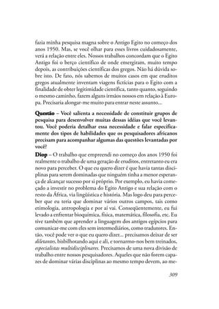 309
fazia minha pesquisa magna sobre o Antigo Egito no começo dos
anos 1950. Mas, se você olhar para esses livros cuidadosamente,
verá a relação entre eles. Nossos trabalhos concordam que o Egito
Antigo foi o berço científico de onde emergiram, muito tempo
depois, as contribuições científicas dos gregos. Não há dúvida so-
bre isto. De fato, nós sabemos de muitos casos em que eruditos
gregos atualmente inventam viagens fictícias para o Egito com a
finalidade de obter legitimidade científica, tanto quanto, seguindo
o mesmo caminho, fazem alguns irmãos nossos em relação à Euro-
pa. Precisaria alongar-me muito para entrar neste assunto...
QQQQQuestãouestãouestãouestãouestão – Você salienta a necessidade de constituir grupos de
pesquisa para desenvolver muitas dessas idéias que você levan-
tou. Você poderia detalhar essa necessidade e falar especifica-
mente dos tipos de habilidades que os pesquisadores africanos
precisam para acompanhar algumas das questões levantadas por
você?
DiopDiopDiopDiopDiop – O trabalho que empreendi no começo dos anos 1950 foi
realmente o trabalho de uma geração de eruditos, entretanto eu era
novo para perceber. O que eu quero dizer é que havia tantas disci-
plinas para serem dominadas que ninguém tinha a menor esperan-
ça de alcançar sucesso por si próprio. Por exemplo, eu havia come-
çado a investir no problema do Egito Antigo e sua relação com o
resto da África, via lingüística e história. Mas logo deu para perce-
ber que eu teria que dominar vários outros campos, tais como
etimologia, antropologia e por aí vai. Conseqüentemente, eu fui
levado a enfrentar bioquímica, física, matemática, filosofia, etc. Eu
tive também que aprender a linguagem dos antigos egípcios para
comunicar-me com eles sem intermediários, como tradutores. En-
tão, você pode ver o que eu quero dizer... precisamos deixar de ser
diletantes, bisbilhotando aqui e ali, e tornarmo-nos bem treinados,
especialistas multidisciplinares. Precisamos de uma nova divisão de
trabalho entre nossos pesquisadores. Aqueles que não forem capa-
zes de dominar várias disciplinas ao mesmo tempo devem, ao me-
 