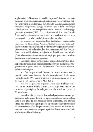 31
anglo-saxônico.Noentanto,omodeloanglo-saxôniconãopodeservir
de marco referencial ou comparativo para enxergar a realidade “lati-
no”-americana, e muito menos compreendê-la. A razão disso é que o
modelo de relações raciais anglo-saxônico – que se define em função
da biologização do racismo e pela imposição de estruturas de segrega-
ção racial ostensivas (EUA, Europa Setentrional, Austrália, Canadá,
África do Sul...) – corresponde a um contexto histórico recente e
bem específico: a Modernidade industrial e capitalista.
Contrariamente a este modelo, a tipologia de relações raciais
imperante na denominada América “Latina” conforma-se às reali-
dades culturais e estruturais pré-modernas, pré-capitalistas e, conse-
qüentemente, pré-industriais. Por si só, essas características lhe con-
ferem uma resiliência ímpar, haja vista a ductilidade das articula-
ções sociais, assim como a ampla aceitação por parte dos oprimidos
das estruturas milenares de opressão.
Centrados nessas considerações iniciais, localizaremos a nos-
sa perspectiva analítica exclusivamente sobre os modelos de rela-
ções raciais surgidos antes da Modernidade. Duas razões nos com-
pelem a essa opção:
a) o fato de que mais de 90% da literatura existente sobre a
questão racial e o racismo está focada na análise deste fenômeno a
partir do século XVI, concentrando-se majoritariamente no perío-
do seguinte à Segunda Guerra Mundial; e
b) o fato de que a maior parte da humanidade (Índia, Amé-
rica Latina, Oriente Médio, China...) vive, hoje, sob a pressão dos
modelos tipológicos de relações raciais surgidos antes da
Modernidade.
Esta obra não fornecerá, de modo algum, respostas que po-
deriam ser tidas como definitivas à problemática do racismo, haja
vista o alto grau de complexidade deste fenômeno. Seu objetivo
limita-se a apresentar alguns pontos de vista que julgo importantes
na compreensão cabal da questão racial em termos históricos, ela-
borados por autores com os quais o público leitor, em sua maioria,
ainda não está familiarizado.
 