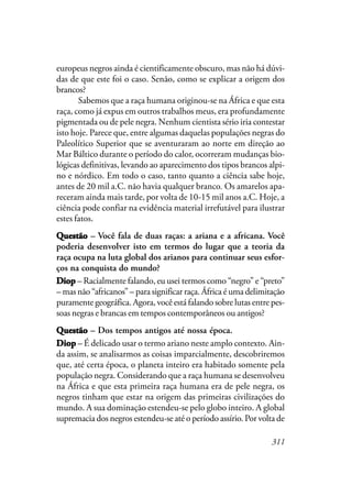 311
europeus negros ainda é cientificamente obscuro, mas não há dúvi-
das de que este foi o caso. Senão, como se explicar a origem dos
brancos?
Sabemos que a raça humana originou-se na África e que esta
raça, como já expus em outros trabalhos meus, era profundamente
pigmentada ou de pele negra. Nenhum cientista sério iria contestar
isto hoje. Parece que, entre algumas daquelas populações negras do
Paleolítico Superior que se aventuraram ao norte em direção ao
Mar Báltico durante o período do calor, ocorreram mudanças bio-
lógicas definitivas, levando ao aparecimento dos tipos brancos alpi-
no e nórdico. Em todo o caso, tanto quanto a ciência sabe hoje,
antes de 20 mil a.C. não havia qualquer branco. Os amarelos apa-
receram ainda mais tarde, por volta de 10-15 mil anos a.C. Hoje, a
ciência pode confiar na evidência material irrefutável para ilustrar
estes fatos.
QQQQQuestãouestãouestãouestãouestão – Você fala de duas raças: a ariana e a africana. Você
poderia desenvolver isto em termos do lugar que a teoria da
raça ocupa na luta global dos arianos para continuar seus esfor-
ços na conquista do mundo?
DDDDDiopiopiopiopiop – Racialmente falando, eu usei termos como “negro” e “preto”
– mas não “africanos” – para significar raça. África é uma delimitação
puramente geográfica. Agora, você está falando sobre lutas entre pes-
soas negras e brancas em tempos contemporâneos ou antigos?
QuestãoQuestãoQuestãoQuestãoQuestão – Dos tempos antigos até nossa época.
DiopDiopDiopDiopDiop – É delicado usar o termo ariano neste amplo contexto. Ain-
da assim, se analisarmos as coisas imparcialmente, descobriremos
que, até certa época, o planeta inteiro era habitado somente pela
população negra. Considerando que a raça humana se desenvolveu
na África e que esta primeira raça humana era de pele negra, os
negros tinham que estar na origem das primeiras civilizações do
mundo. A sua dominação estendeu-se pelo globo inteiro. A global
supremacia dos negros estendeu-se até o período assírio. Por volta de
 