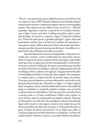 312
750 a.C., esta supremacia estava, definitivamente, em declínio. Esta
era a época em que a XXV Dinastia Sudanesa estava fazendo esforços
enormesparasustentarasupremaciaegípciacontraosterríveisgolpes
assírios. Nós sabemos que isso falhou e que, em 633 a.C., Tebas foi
saqueada. Seguindo os assírios, os persas do rei Cambises domina-
ram o Egito. Como você sabe, Cambises incendiou todos os tem-
plos do Egito, fez escravos e saqueou o Egito. O lema de Cambises
era: “Pisem em tudo que fez a grandeza do Egito”. Agora, disto não
poderíamos concluir que a invasão de Cambises foi equivalente a
uma guerra racial, embora detectemos bem claramente uma deter-
minação peculiar da parte dos persas de diminuir e humilhar os re-
presentantes da civilização mais velha e venerável.
Quando falamos de racismo na Antiguidade, é importante en-
tender que o racismo, como o conhecemos em nossos dias, não po-
deria ser expresso da mesma maneira em face aos negros, pela simples
razão que eram os negros que haviam monopolizado o conhecimen-
to técnico, cultural e industrial. As outras raças tinham que modelar
seu desenvolvimento tecnológico, cultural e religioso pelos êxitos da
tecnologia, ciência, cultura e arte egípcias. Os gregos foram forçados
a vir humildemente beber na fonte da cultura egípcia. Por conseguin-
te, naquela época, o respeito devido ao homem negro era imenso.
Claro que testemunhamos o excessivo ódio assírio, mas lembre-se da
devoção demonstrada por Alexandre ao Egito e à cultura egípcia!
Após conquistar a bacia oriental mediterrânea inteira, Alexandre foi
longe ao estabelecer a capital do império no Egito, não na Grécia
continental nem na Macedônia. Você não acha isto estranho? Seria
a mesma coisa se a França estabelecesse Dakar como capital, ao
invés de Paris, após ter conquistado seu império colonial. A decisão
de Alexandre é um indicativo da ascendência cultural exercida pelo
Egito sobre os povos não-negros, mesmo num tempo em que ela
já havia perdido sua soberania nacional. A civilização helenística é
grata ao Egito de forma imensurável. Foi ao Egito que todos os
cientistas gregos do período helenístico se dirigiram, em busca de
conhecimento. Portanto, racismo, no sentido moderno da palavra,
 