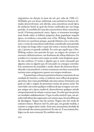 314
migratórios em direção às áreas do sul, por volta de 1500 a.C.
Moldados por seu berço ambiental, esses primitivos brancos nô-
mades desenvolveram, sem dúvida, uma consciência social típica
do ambiente hostil ao qual eles foram confinados por um longo
período. A xenofobia foi uma das características dessa consciência
social. A herança patriarcal, outra. Agora, se tentarmos investigar
mais fundo sobre os hábitos psíquicos desta população naquela
época, eu tenderia a concordar com a Dra. Welsing. Ainda assim,
devemos ser cautelosos porque, quando lidamos com o reino abs-
trato, o reino da consciência individual, considerado num período
de tempo tão longo sobre o qual não temos a menor documenta-
ção, é preciso ter grande cuidado. Eu creio que aquilo que a Dra.
Welsing avaliou com precisão foi que, na origem do racismo, se
encontra, definitivamente, um fenômeno de reflexo defensivo. Eu
acredito ser o racismo uma reação ao medo, mais freqüente quan-
do não confesso. O racista é alguém que se sente ameaçado por
alguma coisa ou alguém que ele não pode ou consegue controlar.
Este sentimento de ansiedade e medo, diante do elemento desco-
nhecido e incontrolável, é muito certamente um fator essencial do
racismo tanto antigamente quanto nos tempos modernos.
É possível que os brancos primitivos fossem conscientes de sua
condição de minoria e, então, se isolaram num reflexo de perpetua-
ção étnica. Isto é uma possibilidade, não uma certeza. Entretanto, isto
pode ter sido a origem de posteriores teorias de pureza racial. Por
outro lado, não temos qualquer evidência de que os negros, nos tem-
pos antigos até a época medieval, desenvolveram qualquer atitude
comportamental em relação a outras raças. Eu acho que isso precisa
ser estudado cuidadosamente. O que eu acho notável é que, nas ati-
tudes individuais dos negros para com outras raças, há uma diferença
de abordagem. Negros não são racistas. Negros não têm medo de
contatos étnicos. Brancos sim! Eu acho que, em grande medida, o
racismo se origina deste medo. Seria uma característica herdada da
vida nômade dos arianos primitivos? Eu não sei. É um instinto bio-
lógico ou de outra natureza? Eu também não sei.
 