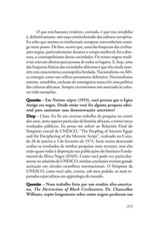 315
O que está bastante evidente, contudo, é que esta xenofobia
é, definitivamente, um traço entrincheirado das culturas européias.
Eu acho que mesmo os intelectuais europeus concordariam comi-
go neste ponto. De fato, ocorre que, uma das fraquezas das civiliza-
ções negras, particularmente durante o tempo medieval, foi a aber-
tura, o cosmopolitismo destas sociedades. Os reinos negros medi-
evais estavam abertos para pessoas de todos os lugares. E, hoje, uma
das fraquezas básicas das sociedades africanas é que elas ainda man-
têm esta característica cosmopolita herdada. Nacionalismo na Áfri-
ca emergiu como um reflexo puramente defensivo. Nacionalismo
estreito, xenofobia, exclusão de estrangeiros nunca foi uma política
das culturas africanas. Sempre encontramos isto associado às cultu-
ras indo-européias.
QuestãoQuestãoQuestãoQuestãoQuestão – Em Nations nègres (1955), você provou que o Egito
Antigo era negro. Desde então você fez alguma pesquisa adici-
onal para aumentar suas demonstrações anteriores?
DiopDiopDiopDiopDiop – Claro. Eu fiz um extenso trabalho de pesquisa no correr
dos anos, neste aspecto particular da história africana, e tornei meus
resultados públicos. Eu posso me referir ao Relatório Final do
Simpósio crucial da UNESCO, “The Peopling of Ancient Egypt
and the Deciphering of the Meroitic Script”, realizado no Cairo,
de 28 de janeiro a 3 de fevereiro de 1974. Seria muito demorado
avaliar os resultados de minhas pesquisas mais recentes, mas elas
estão quase todas à disposição nas publicações do Instituto Funda-
mental da África Negra (IFAN). Como você pode ver, particular-
mente no relatório da UNESCO, minhas conclusões tiveram grande
aceitação em círculos científicos internacionais. O Simpósio da
UNESCO, como você sabe, reuniu, sob meu pedido, os mais re-
putados especialistas em egiptologia do mundo.
QuestãoQuestãoQuestãoQuestãoQuestão – Num trabalho feito por um erudito afro-america-
no, The Destruction of Black Civilization, Dr. Chancellor
Williams, expõe longamente sobre como negros perderam sua
 