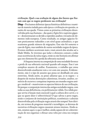 316
civilização. Qual a sua avaliação de alguns dos fatores que fize-
ram com que os negros perdessem sua civilização?
DiopDiopDiopDiopDiop – Precisamos delimitar épocas históricas definitivas e exami-
nar de maneira isolada para cada época e civilização em questão, as
razões de sua queda. Vimos como as primeiras civilizações desen-
volvidas pela raça humana – das quais o Egito foi o supremo gigan-
te – desmoronaram-se devido a repetidos assaltos e invasões de ele-
mentos indo-europeus. Como resultado, os antigos egípcios fo-
ram praticamente reduzidos a um nível quase animalesco, o que
ocasionou grande número de migrações. Este não foi somente o
caso do Egito, mas também de outras sociedades negras da época.
Eventos similares ocorreram mais e mais através dos séculos até a
Idade Média. Se tivermos que isolar o elemento comum a todas
essas ocorrências da ruína negra, então eu não hesitaria em afirmar
que este elemento foi a perda da soberania nacional.
A fraqueza interna na composição de uma sociedade favorece
a perda de sua soberania nacional quando sob ataque. Esse é um
complexo assunto de análise. Exatamente, o trabalho que estou
desenvolvendo atualmente tem a ver com este assunto. Evidente-
mente, não é o tipo de assunto que possa ser detalhado em uma
entrevista. Ainda assim, eu posso adiantar que, se os negros – a
despeito de muitas destruições calamitosas, invasões, assaltos, co-
mércio de escravos e conquistas impostas aos mundos negros anti-
go e medieval – mantiveram os aspectos básicos de sua civilização,
foi porque a composição interna das antigas sociedades negras, com
todas as suas deficiências, era perfeitamente válida. Era válida por-
que serviu à função mais essencial à qual a cultura deve servir, e o
que eu quero dizer é sobrevivência! O que salvou o povo negro,
senão o conjunto de instituições políticas, econômicas e culturais
desenvolvidas pela civilização negra através dos tempos? Sem dúvi-
da, em termos de progresso material e tecnológico, as derrotas de
sucessivas civilizações negras causaram atrasos imensos. Ainda as-
sim, estamos aqui e o que é melhor, ainda capazes de ter a determi-
nação de nos organizar e efetuar uma volta por cima nos tempos
 