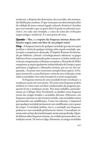 317
modernos, a despeito das destruições, da escravidão, das mentiras,
das falsificações escolares. O que conta para esta determinação além
da validade de nosso comum legado cultural e histórico? Acredito
que você entende o que eu quero dizer! A perda na soberania naci-
onal é, em cada caso estudado, a causa da ruína das civilizações
negras antigas e medievais. É o meu ponto de vista.
QuestãoQuestãoQuestãoQuestãoQuestão – Mas, e a respeito das fraquezas internas dessas civi-
lizações negras como um fator de sua própria ruína?
DiopDiopDiopDiopDiop – A fraqueza interna de qualquer sociedade que seja serve para
justificar a vitória de qualquer inimigo sobre aquela sociedade, ape-
nas após a conquista ser alcançada. O Império Romano foi derrota-
do por bárbaros, cultural e tecnologicamente inferiores; os gregos
helênicos foram conquistados pelos romanos; os árabes medievais e
os hunos conquistaram civilizações européias; a Alemanha de Hitler
conquistou as nações igualmente industrializadas da Europa e quase
pulverizou a Inglaterra; a Alemanha vitoriosa, por sua vez, foi con-
quistada... Eu posso citar numerosos exemplos desta espécie. Se fra-
queza interna for a causa final para a ruína de uma civilização, então
todas as sociedades vivas estão susceptíveis a serem conquistadas.
As fraquezas internas de uma sociedade levam à revolução e a
mudanças sociais até certo ponto. Tal como essas fraquezas podem
também ser vistas como um fator condicionador do progresso por-
quanto levem a mudanças sociais. Nos meus trabalhos, particular-
mente em L’Afrique Noire Precoloniale, eu detalhei certas fraquezas
sociais dos antigos Estados e sociedades africanas. Felizmente, tais
fraquezas existiram; se não tivessem existido, estas sociedades teriam
permanecido sem modificações. Como nós sabemos, é impossível
para qualquer sociedade permanecer sem modificações com o passar
do tempo. A sociedade perfeita, isto é, a sociedade sem fraquezas,
poderia ser uma sociedade perfeitamente imóvel. Contradições in-
ternasestãonabasedastransformaçõessociaismaisprofundas.Quan-
do falamos sobre fraquezas internas, na verdade queremos dizer con-
tradições sociais. De novo eu digo, felizmente, as antigas sociedades
 