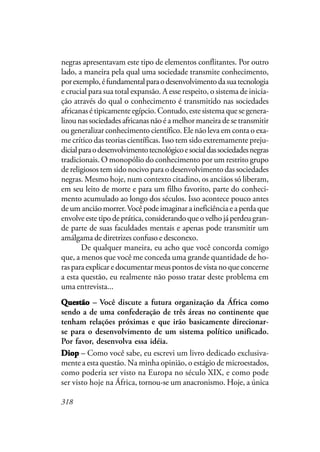 318
negras apresentavam este tipo de elementos conflitantes. Por outro
lado, a maneira pela qual uma sociedade transmite conhecimento,
porexemplo,éfundamentalparaodesenvolvimentodasuatecnologia
e crucial para sua total expansão. A esse respeito, o sistema de inicia-
ção através do qual o conhecimento é transmitido nas sociedades
africanas é tipicamente egípcio. Contudo, este sistema que se genera-
lizou nas sociedades africanas não é a melhor maneira de se transmitir
ou generalizar conhecimento científico. Ele não leva em conta o exa-
me crítico das teorias científicas. Isso tem sido extremamente preju-
dicialparaodesenvolvimentotecnológicoesocialdassociedadesnegras
tradicionais. O monopólio do conhecimento por um restrito grupo
de religiosos tem sido nocivo para o desenvolvimento das sociedades
negras. Mesmo hoje, num contexto citadino, os anciãos só liberam,
em seu leito de morte e para um filho favorito, parte do conheci-
mento acumulado ao longo dos séculos. Isso acontece pouco antes
de um ancião morrer.Você pode imaginar a ineficiência e a perda que
envolveestetipodeprática,considerandoqueovelhojáperdeugran-
de parte de suas faculdades mentais e apenas pode transmitir um
amálgama de diretrizes confuso e desconexo.
De qualquer maneira, eu acho que você concorda comigo
que, a menos que você me conceda uma grande quantidade de ho-
ras para explicar e documentar meus pontos de vista no que concerne
a esta questão, eu realmente não posso tratar deste problema em
uma entrevista...
QQQQQuestãouestãouestãouestãouestão – Você discute a futura organização da África como
sendo a de uma confederação de três áreas no continente que
tenham relações próximas e que irão basicamente direcionar-
se para o desenvolvimento de um sistema político unificado.
Por favor, desenvolva essa idéia.
DiopDiopDiopDiopDiop – Como você sabe, eu escrevi um livro dedicado exclusiva-
mente a esta questão. Na minha opinião, o estágio de microestados,
como poderia ser visto na Europa no século XIX, e como pode
ser visto hoje na África, tornou-se um anacronismo. Hoje, a única
 