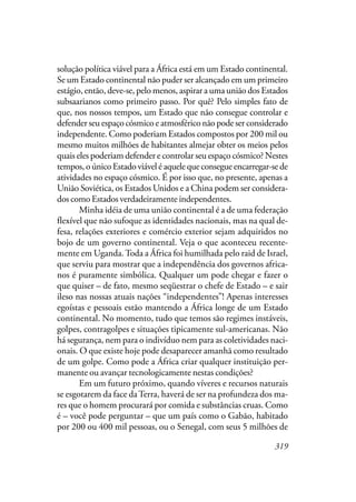 319
solução política viável para a África está em um Estado continental.
Se um Estado continental não puder ser alcançado em um primeiro
estágio, então, deve-se, pelo menos, aspirar a uma união dos Estados
subsaarianos como primeiro passo. Por quê? Pelo simples fato de
que, nos nossos tempos, um Estado que não consegue controlar e
defender seu espaço cósmico e atmosférico não pode ser considerado
independente. Como poderiam Estados compostos por 200 mil ou
mesmo muitos milhões de habitantes almejar obter os meios pelos
quais eles poderiam defender e controlar seu espaço cósmico? Nestes
tempos, o único Estado viável é aquele que consegue encarregar-se de
atividades no espaço cósmico. É por isso que, no presente, apenas a
União Soviética, os Estados Unidos e a China podem ser considera-
dos como Estados verdadeiramente independentes.
Minha idéia de uma união continental é a de uma federação
flexível que não sufoque as identidades nacionais, mas na qual de-
fesa, relações exteriores e comércio exterior sejam adquiridos no
bojo de um governo continental. Veja o que aconteceu recente-
mente em Uganda.Toda a África foi humilhada pelo raid de Israel,
que serviu para mostrar que a independência dos governos africa-
nos é puramente simbólica. Qualquer um pode chegar e fazer o
que quiser – de fato, mesmo seqüestrar o chefe de Estado – e sair
ileso nas nossas atuais nações “independentes”! Apenas interesses
egoístas e pessoais estão mantendo a África longe de um Estado
continental. No momento, tudo que temos são regimes instáveis,
golpes, contragolpes e situações tipicamente sul-americanas. Não
há segurança, nem para o indivíduo nem para as coletividades naci-
onais. O que existe hoje pode desaparecer amanhã como resultado
de um golpe. Como pode a África criar qualquer instituição per-
manente ou avançar tecnologicamente nestas condições?
Em um futuro próximo, quando víveres e recursos naturais
se esgotarem da face daTerra, haverá de ser na profundeza dos ma-
res que o homem procurará por comida e substâncias cruas. Como
é – você pode perguntar – que um país como o Gabão, habitado
por 200 ou 400 mil pessoas, ou o Senegal, com seus 5 milhões de
 