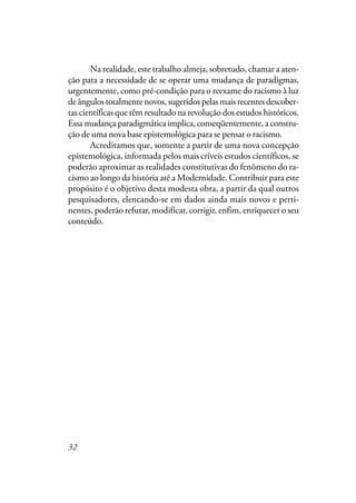 32
Na realidade, este trabalho almeja, sobretudo, chamar a aten-
ção para a necessidade de se operar uma mudança de paradigmas,
urgentemente, como pré-condição para o reexame do racismo à luz
de ângulos totalmente novos, sugeridos pelas mais recentes descober-
tas científicas que têm resultado na revolução dos estudos históricos.
Essa mudança paradigmática implica, conseqüentemente, a constru-
ção de uma nova base epistemológica para se pensar o racismo.
Acreditamos que, somente a partir de uma nova concepção
epistemológica, informada pelos mais críveis estudos científicos, se
poderão aproximar as realidades constitutivas do fenômeno do ra-
cismo ao longo da história até a Modernidade. Contribuir para este
propósito é o objetivo desta modesta obra, a partir da qual outros
pesquisadores, elencando-se em dados ainda mais novos e perti-
nentes, poderão refutar, modificar, corrigir, enfim, enriquecer o seu
conteúdo.
 