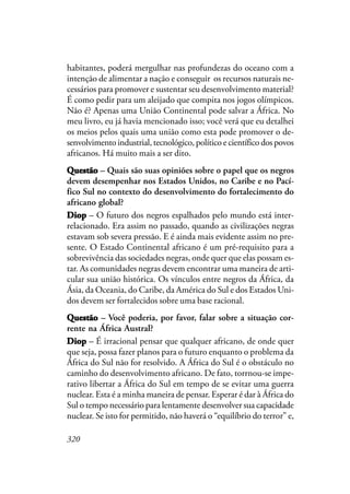 320
habitantes, poderá mergulhar nas profundezas do oceano com a
intenção de alimentar a nação e conseguir os recursos naturais ne-
cessários para promover e sustentar seu desenvolvimento material?
É como pedir para um aleijado que compita nos jogos olímpicos.
Não é? Apenas uma União Continental pode salvar a África. No
meu livro, eu já havia mencionado isso; você verá que eu detalhei
os meios pelos quais uma união como esta pode promover o de-
senvolvimento industrial, tecnológico, político e científico dos povos
africanos. Há muito mais a ser dito.
QuestãoQuestãoQuestãoQuestãoQuestão – Quais são suas opiniões sobre o papel que os negros
devem desempenhar nos Estados Unidos, no Caribe e no Pací-
fico Sul no contexto do desenvolvimento do fortalecimento do
africano global?
DiopDiopDiopDiopDiop – O futuro dos negros espalhados pelo mundo está inter-
relacionado. Era assim no passado, quando as civilizações negras
estavam sob severa pressão. E é ainda mais evidente assim no pre-
sente. O Estado Continental africano é um pré-requisito para a
sobrevivência das sociedades negras, onde quer que elas possam es-
tar. As comunidades negras devem encontrar uma maneira de arti-
cular sua união histórica. Os vínculos entre negros da África, da
Ásia, da Oceania, do Caribe, da América do Sul e dos Estados Uni-
dos devem ser fortalecidos sobre uma base racional.
QQQQQuestãouestãouestãouestãouestão – Você poderia, por favor, falar sobre a situação cor-
rente na África Austral?
DiopDiopDiopDiopDiop – É irracional pensar que qualquer africano, de onde quer
que seja, possa fazer planos para o futuro enquanto o problema da
África do Sul não for resolvido. A África do Sul é o obstáculo no
caminho do desenvolvimento africano. De fato, torrnou-se impe-
rativo libertar a África do Sul em tempo de se evitar uma guerra
nuclear. Esta é a minha maneira de pensar. Esperar é dar à África do
Sul o tempo necessário para lentamente desenvolver sua capacidade
nuclear. Se isto for permitido, não haverá o “equilíbrio do terror” e,
 