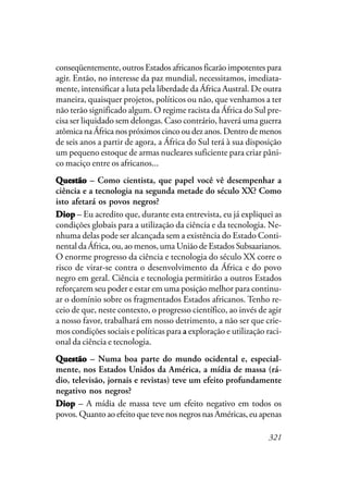 321
conseqüentemente, outros Estados africanos ficarão impotentes para
agir. Então, no interesse da paz mundial, necessitamos, imediata-
mente, intensificar a luta pela liberdade da África Austral. De outra
maneira, quaisquer projetos, políticos ou não, que venhamos a ter
não terão significado algum. O regime racista da África do Sul pre-
cisa ser liquidado sem delongas. Caso contrário, haverá uma guerra
atômica na África nos próximos cinco ou dez anos. Dentro de menos
de seis anos a partir de agora, a África do Sul terá à sua disposição
um pequeno estoque de armas nucleares suficiente para criar pâni-
co maciço entre os africanos...
QuestãoQuestãoQuestãoQuestãoQuestão – Como cientista, que papel você vê desempenhar a
ciência e a tecnologia na segunda metade do século XX? Como
isto afetará os povos negros?
DiopDiopDiopDiopDiop – Eu acredito que, durante esta entrevista, eu já expliquei as
condições globais para a utilização da ciência e da tecnologia. Ne-
nhuma delas pode ser alcançada sem a existência do Estado Conti-
nental da África, ou, ao menos, uma União de Estados Subsaarianos.
O enorme progresso da ciência e tecnologia do século XX corre o
risco de virar-se contra o desenvolvimento da África e do povo
negro em geral. Ciência e tecnologia permitirão a outros Estados
reforçarem seu poder e estar em uma posição melhor para continu-
ar o domínio sobre os fragmentados Estados africanos. Tenho re-
ceio de que, neste contexto, o progresso científico, ao invés de agir
a nosso favor, trabalhará em nosso detrimento, a não ser que crie-
mos condições sociais e políticas para a exploração e utilização raci-
onal da ciência e tecnologia.
QuestãoQuestãoQuestãoQuestãoQuestão – Numa boa parte do mundo ocidental e, especial-
mente, nos Estados Unidos da América, a mídia de massa (rá-
dio, televisão, jornais e revistas) teve um efeito profundamente
negativo nos negros?
DiopDiopDiopDiopDiop – A mídia de massa teve um efeito negativo em todos os
povos. Quanto ao efeito que teve nos negros nas Américas, eu apenas
 