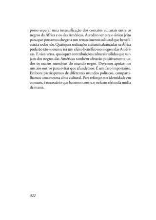 322
posso esperar uma intensificação dos contatos culturais entre os
negros da África e os das Américas. Acredito ser este o único jeito
para que possamos chegar a um renascimento cultural que benefi-
ciaráatodosnós.QuaisquerrealizaçõesculturaisalcançadasnaÁfrica
poderão tão-somente ter um efeito benéfico nos negros das Améri-
cas. E vice-versa, quaisquer contribuições culturais válidas que sur-
jam dos negros das Américas também afetarão positivamente to-
dos os outros membros do mundo negro. Devemos apoiar-nos
uns aos outros para evitar que afundemos. É um fato importante.
Embora participemos de diferentes mundos políticos, comparti-
lhamos uma mesma alma cultural. Para reforçar esta identidade em
comum, é necessário que lutemos contra o nefasto efeito da mídia
de massa.
 