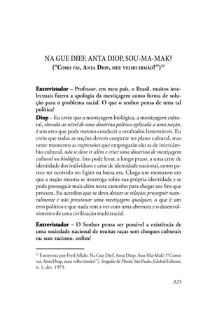 323
NA GUE DIEF, ANTA DIOP, SOU-MA-MAK?
(“COMO VAI, ANTA DIOP, MEU VELHO IRMÃO?”)52
EEEEEntrntrntrntrntrevistadorevistadorevistadorevistadorevistador – Professor, em meu país, o Brasil, muitos inte-
lectuais fazem a apologia da mestiçagem como forma de solu-
ção para o problema racial. O que o senhor pensa de uma tal
política?
DiopDiopDiopDiopDiop – Eu creio que a mestiçagem biológica, a mestiçagem cultu-
ral, elevada ao nível de uma doutrina política aplicada a uma nação,
é um erro que pode mesmo conduzir a resultados lamentáveis. Eu
creio que todas as nações devem cooperar no plano cultural, mas
neste momento as expressões que empregarão são as de intercâm-
bio cultural, não se deve ir além e criar uma doutrina de mestiçagem
cultural ou biológica. Isto pode levar, a longo prazo, a uma crise de
identidade dos indivíduos e crise de identidade nacional, como pa-
rece ter ocorrido no Egito na baixa era. Chega um momento em
que a nação mesma se interroga sobre sua própria identidade e se
pode prosseguir mais além neste caminho para chegar aos fins que
procura. Eu acredito que se deva deixar as relações prosseguir natu-
ralmente e não pressionar uma mestiçagem qualquer, o que é um
erro político e que nada tem a ver com uma abertura e o desenvol-
vimento de uma civilização multirracial.
EntrevistadorEntrevistadorEntrevistadorEntrevistadorEntrevistador – O Senhor pensa ser possível a existência de
uma sociedade nacional de muitas raças sem choques culturais
ou sem racismo, enfim?
52
Entrevista por Fred Aflalo. Na Gue Dief, Anta Diop, Sou-Ma-Mak? (“Como
vai, Anta Diop, meu velho irmão?”). Singular & Plural, São Paulo, Global Editora,
n. 1, dez. 1973.
 