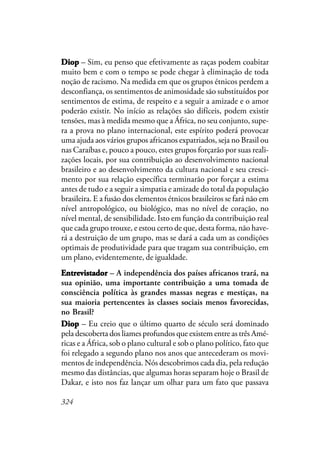 324
DiopDiopDiopDiopDiop – Sim, eu penso que efetivamente as raças podem coabitar
muito bem e com o tempo se pode chegar à eliminação de toda
noção de racismo. Na medida em que os grupos étnicos perdem a
desconfiança, os sentimentos de animosidade são substituídos por
sentimentos de estima, de respeito e a seguir a amizade e o amor
poderão existir. No início as relações são difíceis, podem existir
tensões, mas à medida mesmo que a África, no seu conjunto, supe-
ra a prova no plano internacional, este espírito poderá provocar
uma ajuda aos vários grupos africanos expatriados, seja no Brasil ou
nas Caraíbas e, pouco a pouco, estes grupos forçarão por suas reali-
zações locais, por sua contribuição ao desenvolvimento nacional
brasileiro e ao desenvolvimento da cultura nacional e seu cresci-
mento por sua relação específica terminarão por forçar a estima
antes de tudo e a seguir a simpatia e amizade do total da população
brasileira. E a fusão dos elementos étnicos brasileiros se fará não em
nível antropológico, ou biológico, mas no nível de coração, no
nível mental, de sensibilidade. Isto em função da contribuição real
que cada grupo trouxe, e estou certo de que, desta forma, não have-
rá a destruição de um grupo, mas se dará a cada um as condições
optimais de produtividade para que tragam sua contribuição, em
um plano, evidentemente, de igualdade.
EntrevistadorEntrevistadorEntrevistadorEntrevistadorEntrevistador – A independência dos países africanos trará, na
sua opinião, uma importante contribuição a uma tomada de
consciência política às grandes massas negras e mestiças, na
sua maioria pertencentes às classes sociais menos favorecidas,
no Brasil?
DiopDiopDiopDiopDiop – Eu creio que o último quarto de século será dominado
pela descoberta dos liames profundos que existem entre as três Amé-
ricas e a África, sob o plano cultural e sob o plano político, fato que
foi relegado a segundo plano nos anos que antecederam os movi-
mentos de independência. Nós descobrimos cada dia, pela redução
mesmo das distâncias, que algumas horas separam hoje o Brasil de
Dakar, e isto nos faz lançar um olhar para um fato que passava
 