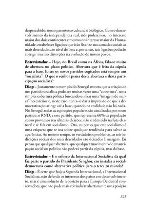 325
despercebido: nosso parentesco cultural e biológico. Com o desen-
volvimento da independência real, nós poderemos, no interesse
maior dos dois continentes e mesmo no interesse maior da Huma-
nidade, estabelecer ligações que irão fixar-se nas camadas sociais as
mais deserdadas, ao nível de base e, portanto, tais ligações poderão
corrigir mesmo distorções na evolução de nossos povos.
EntrevistadorEntrevistadorEntrevistadorEntrevistadorEntrevistador – Hoje, no Brasil como na África, fala-se muito
de abertura no plano político. Abertura que é feita da cúpula
para a base. Entre os novos partidos cogitados está sempre um
“socialista”. O que o senhor pensa desta abertura e desta parti-
cipação socialista?
DDDDDiopiopiopiopiop – Justamente o exemplo do Senegal mostra que a criação de
um partido socialista pode ser muitas vezes uma “cobertura”, uma
simples cobertura política buscando utilizar uma “imagem de mar-
ca” no exterior e, neste caso, tenta-se dar a impressão de que a de-
mocratização atinge até a base, quando na realidade não há nada.
No Senegal, todas as aspirações populares são canalizadas por nosso
partido, o RND, e este partido, que representa 60% da população
como provamos nas últimas eleições, não é admitido na luta elei-
toral e se fala em socialismo. Ora, eu penso que este socialismo é
uma etiqueta que se usa sobre qualquer tendência para salvar as
aparências. Ao mesmo tempo, os verdadeiros problemas, as reivin-
dicações sociais dos mais deserdados são deixados à margem. Eu
penso que qualquer abertura, que qualquer movimento de emanci-
pação social ou política não poderá partir da cúpula, mas da base.
EntrevistadorEntrevistadorEntrevistadorEntrevistadorEntrevistador – E o esforço da Internacional Socialista da qual
faz parte o partido do Presidente Senghor, em instalar a social-
democracia como alternativa política para o terceiro mundo?
DiopDiopDiopDiopDiop – É certo que hoje a Segunda Internacional, a Internacional
Socialista, não defende os interesses dos países em desenvolvimen-
to, mas é uma solução de reposição para a Europa Ocidental con-
servadora, que não pode mais reivindicar abertamente uma posição
 