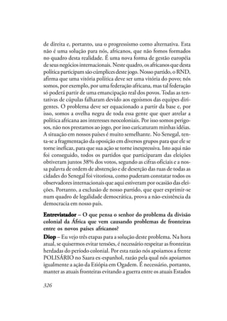 326
de direita e, portanto, usa o progressismo como alternativa. Esta
não é uma solução para nós, africanos, que não fomos formados
no quadro desta realidade. É uma nova forma de gestão européia
de seus negócios internacionais. Neste quadro, os africanos que desta
política participam são cúmplices deste jogo. Nosso partido, o RND,
afirma que uma vitória política deve ser uma vitória do povo; nós
somos, por exemplo, por uma federação africana, mas tal federação
só poderá partir de uma emancipação real dos povos.Todas as ten-
tativas de cúpulas falharam devido aos egoísmos das equipes diri-
gentes. O problema deve ser equacionado a partir da base e, por
isso, somos a ovelha negra de toda essa gente que quer atrelar a
política africana aos interesses neocoloniais. Por isso somos perigo-
sos, não nos prestamos ao jogo, por isso caricaturam minhas idéias.
A situação em nossos países é muito semelhante. No Senegal, ten-
ta-se a fragmentação da oposição em diversos grupos para que ele se
torne ineficaz, para que sua ação se torne inexpressiva. Isto aqui não
foi conseguido, todos os partidos que participaram das eleições
obtiveram juntos 38% dos votos, segundo as cifras oficiais e a nos-
sa palavra de ordem de abstenção e de deserção das ruas de todas as
cidades do Senegal foi vitoriosa, como puderam constatar todos os
observadores internacionais que aqui estiveram por ocasião das elei-
ções. Portanto, a exclusão de nosso partido, que quer exprimir-se
num quadro de legalidade democrática, prova a não-existência da
democracia em nosso país.
EntrevistadorEntrevistadorEntrevistadorEntrevistadorEntrevistador – O que pensa o senhor do problema da divisão
colonial da África que vem causando problemas de fronteiras
entre os novos países africanos?
DiopDiopDiopDiopDiop – Eu vejo três etapas para a solução deste problema. Na hora
atual, se quisermos evitar tensões, é necessário respeitar as fronteiras
herdadas do período colonial. Por esta razão nós apoiamos a frente
POLISÁRIO no Saara ex-espanhol, razão pela qual nós apoiamos
igualmente a ação da Etiópia em Ogadem. É necessário, portanto,
manter as atuais fronteiras evitando a guerra entre os atuais Estados
 