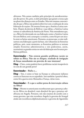 327
africanos. Nós somos também pelo princípio da autodetermina-
ção dos povos. Eis, pois, os dois princípios que guiam a nossa ação
no plano das alianças entre os Estados. Mas nós estamos convenci-
dos de que a África não poderá sobreviver sem a realização de uma
federação de nações. Da mesma forma que a América Latina tam-
bém. Depois da derrota de Bolívar e suas idéias, a América Latina
tornou-se subcolônia da América do Norte. Nós entendemos que,
se a África for derrotada em sua federação como a América Latina
foi com Bolívar, será a anarquia e a miséria, como foi por um sécu-
lo entre os latino-americanos. Portanto, eu penso que, se não reali-
zarmos esta federação a partir da base, nós voltaremos às fronteiras
políticas, pois, neste momento, as fronteiras políticas se tornam
simples fronteiras administrativas e nós poderemos, assim,
reconstituir as grandes etnias no seio da federação sem levantar pro-
blemas políticos.
EntrevistadorEntrevistadorEntrevistadorEntrevistadorEntrevistador – Não existem grandes problemas raciais ou
tribais na África. Não são os choques, resultado de instigação
de forças neocoloniais em proveito de seus interesses?
DiopDiopDiopDiopDiop – Claro, como poderia haver problemas raciais insuperáveis
no seio de um grande povo?
EntrevistadorEntrevistadorEntrevistadorEntrevistadorEntrevistador – Biafra e....
DiopDiopDiopDiopDiop – Sim, é como se hoje na Europa se colocassem italianos
contra os franceses ou os espanhóis. Isso também é possível obter,
como foi a guerra entre Alemanha e França, várias vezes.
EntrevistadorEntrevistadorEntrevistadorEntrevistadorEntrevistador – E o que o senhor pensa da intervenção cubana
na África?
DiopDiopDiopDiopDiop – Mesmo os americanos reconheceram que a presença cuba-
na na África era desejável, mais desejável do que a presença sul-
africana em Angola. Portanto, nós não estamos de acordo com o
nosso governo, que não reconhece Angola (o governo do Senegal
ainda não reconheceu diplomaticamente o governo de Agostinho
 