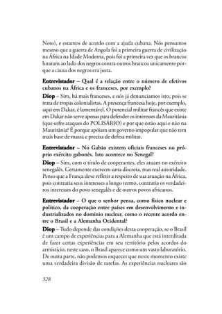 328
Neto), e estamos de acordo com a ajuda cubana. Nós pensamos
mesmo que a guerra de Angola foi a primeira guerra de civilização
na África na Idade Moderna, pois foi a primeira vez que os brancos
lutaram ao lado dos negros contra outros brancos unicamente por-
que a causa dos negros era justa.
EntrevistadorEntrevistadorEntrevistadorEntrevistadorEntrevistador – Qual é a relação entre o número de efetivos
cubanos na África e os franceses, por exemplo?
DiopDiopDiopDiopDiop – Sim, há mais franceses, e nós já denunciamos isto, pois se
trata de tropas colonialistas. A presença francesa hoje, por exemplo,
aqui em Dakar, é lamentável. O potencial militar francês que existe
em Dakar não serve apenas para defender os interesses da Mauritânia
(que sofre ataques do POLISÁRIO) e por que estão aqui e não na
Mauritânia? É porque apóiam um governo impopular que não tem
mais base de massa e precisa de defesa militar.
EntrevistadorEntrevistadorEntrevistadorEntrevistadorEntrevistador – No Gabão existem oficiais franceses no pró-
prio exército gabonês. Isto acontece no Senegal?
DiopDiopDiopDiopDiop – Sim, com o título de cooperantes, eles atuam no exército
senegalês. Certamente exercem uma discreta, mas real autoridade.
Penso que a França deve refletir a respeito de sua atuação na África,
pois contraria seus interesses a longo termo, contraria os verdadei-
ros interesses do povo senegalês e de outros povos africanos.
EntrevistadorEntrevistadorEntrevistadorEntrevistadorEntrevistador – O que o senhor pensa, como físico nuclear e
político, da cooperação entre países em desenvolvimento e in-
dustrializados no domínio nuclear, como o recente acordo en-
tre o Brasil e a Alemanha Ocidental?
DDDDDiopiopiopiopiop – Tudo depende das condições desta cooperação, se o Brasil
é um campo de experiências para a Alemanha que está interditada
de fazer certas experiências em seu território pelos acordos do
armistício, neste caso, o Brasil aparece como um vasto laboratório.
De outra parte, não podemos esquecer que neste momento existe
uma verdadeira divisão de tarefas. As experiências nucleares são
 