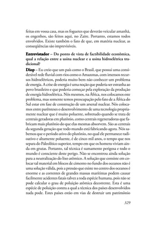 329
feitas em vossa casa, mas os foguetes que deverão veicular amanhã,
os engenhos, são feitos aqui, no Zaire. Portanto, estamos todos
envolvidos. Existe também o fato de que, em matéria nuclear, as
conseqüências são imprevisíveis.
EntrevistadorEntrevistadorEntrevistadorEntrevistadorEntrevistador – Do ponto de vista de factibilidade econômica,
qual a relação entre a usina nuclear e a usina hidroelétrica tra-
dicional?
DiopDiopDiopDiopDiop – Eu creio que um país como o Brasil, que possui uma consi-
derável rede fluvial com rios como o Amazonas, com imensos recur-
sos hidroelétricos, poderia muito bem não conhecer um problema
deenergia.Acrisedeenergiaéumanoçãoquepoderiaserestranhaao
povo brasileiro e que poderia começar pela exploração da produção
de energia hidroelétrica. Nós mesmos, na África, nos colocamos este
problema, mas somente temos preocupação pelo fato de a África do
Sul estar em fase de construção de um arsenal nuclear. Nós coloca-
mos entre parênteses o desenvolvimento de uma tecnologia propria-
mente nuclear que é muito poluente, sobretudo quando se trata de
centrais geradoras em plutônio, como centrais regeneradoras que fa-
bricam mais plutônio do que elas mesmas absorvem. São as centrais
da segunda geração que todo mundo está fabricando agora. Nós sa-
bemos que o período ativo do plutônio, no qual ele permanece radi-
oativo e altamente poluente, é de cinco mil anos, o tempo que nos
separa do Paleolítico superior, tempo em que os homens viviam ain-
da em grutas. Portanto, tal técnica é sumamente perigosa e todo o
mundo é consciente deste perigo. Não se encontrou ainda solução
para a neutralização do lixo atômico. A solução que consiste em co-
locar tal material em blocos de cimento no fundo dos oceanos não é
uma solução válida, pois a pressão que existe no centro dos oceanos é
enorme e as correntes de grandes massas marítimas podem causar
facilmente acidentes fatais talvez a toda espécie humana, pois não se
pode calcular o grau de poluição atômica decorrente. Esta é uma
espécie de poluição contra a qual a técnica dos países desenvolvidos
nada pode. Estes países estão em vias de destruir um patrimônio
 