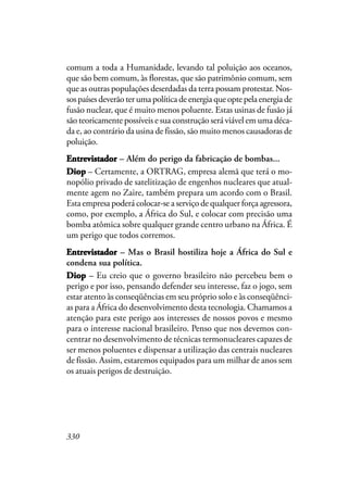 330
comum a toda a Humanidade, levando tal poluição aos oceanos,
que são bem comum, às florestas, que são patrimônio comum, sem
que as outras populações deserdadas da terra possam protestar. Nos-
sospaísesdeverãoterumapolíticadeenergiaqueoptepelaenergiade
fusão nuclear, que é muito menos poluente. Estas usinas de fusão já
são teoricamente possíveis e sua construção será viável em uma déca-
da e, ao contrário da usina de fissão, são muito menos causadoras de
poluição.
EntrevistadorEntrevistadorEntrevistadorEntrevistadorEntrevistador – Além do perigo da fabricação de bombas...
DDDDDiopiopiopiopiop – Certamente, a ORTRAG, empresa alemã que terá o mo-
nopólio privado de satelitização de engenhos nucleares que atual-
mente agem no Zaire, também prepara um acordo com o Brasil.
Esta empresa poderá colocar-se a serviço de qualquer força agressora,
como, por exemplo, a África do Sul, e colocar com precisão uma
bomba atômica sobre qualquer grande centro urbano na África. É
um perigo que todos corremos.
EntrevistadorEntrevistadorEntrevistadorEntrevistadorEntrevistador – Mas o Brasil hostiliza hoje a África do Sul e
condena sua política.
DiopDiopDiopDiopDiop – Eu creio que o governo brasileiro não percebeu bem o
perigo e por isso, pensando defender seu interesse, faz o jogo, sem
estar atento às conseqüências em seu próprio solo e às conseqüênci-
as para a África do desenvolvimento desta tecnologia. Chamamos a
atenção para este perigo aos interesses de nossos povos e mesmo
para o interesse nacional brasileiro. Penso que nos devemos con-
centrar no desenvolvimento de técnicas termonucleares capazes de
ser menos poluentes e dispensar a utilização das centrais nucleares
de fissão. Assim, estaremos equipados para um milhar de anos sem
os atuais perigos de destruição.
 
