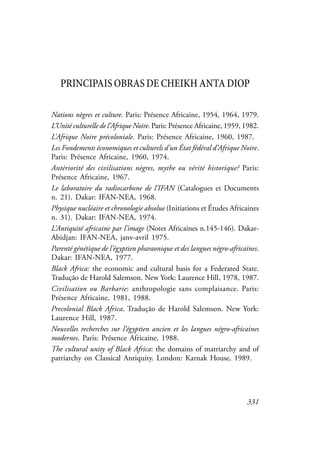 331
PRINCIPAIS OBRAS DE CHEIKH ANTA DIOP
Nations nègres et culture. Paris: Présence Africaine, 1954, 1964, 1979.
L’Unité culturelle de l’Afrique Noire. Paris: Présence Africaine, 1959, 1982.
L’Afrique Noire précoloniale. Paris: Présence Africaine, 1960, 1987.
Les Fondements économiques et culturels d’un État fédéral d’Afrique Noire.
Paris: Présence Africaine, 1960, 1974.
Antériorité des civilisations nègres, mythe ou vérité historique? Paris:
Présence Africaine, 1967.
Le laboratoire du radiocarbone de l’IFAN (Catalogues et Documents
n. 21). Dakar: IFAN-NEA, 1968.
Physique nucléaire et chronologie absolue (Initiations et Études Africaines
n. 31). Dakar: IFAN-NEA, 1974.
L’Antiquité africaine par l’image (Notes Africaines n.145-146). Dakar-
Abidjan: IFAN-NEA, janv-avril 1975.
Parenté génétique de l’égyptien pharaonique et des langues négro-africaines.
Dakar: IFAN-NEA, 1977.
Black Africa: the economic and cultural basis for a Federated State.
Tradução de Harold Salemson. New York: Laurence Hill, 1978, 1987.
Civilisation ou Barbarie: anthropologie sans complaisance. Paris:
Présence Africaine, 1981, 1988.
Precolonial Black Africa. Tradução de Harold Salemson. New York:
Laurence Hill, 1987.
Nouvelles recherches sur l’égyptien ancien et les langues négro-africaines
modernes. Paris: Présence Africaine, 1988.
The cultural unity of Black Africa: the domains of matriarchy and of
patriarchy on Classical Antiquity. London: Karnak House, 1989.
 