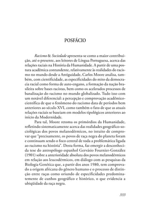 333
POSFÁCIO
Racismo & Sociedade apresenta-se como a maior contribui-
ção, até o presente, aos leitores de Língua Portuguesa, acerca das
relações raciais na História da Humanidade. A partir de uma pos-
tura acadêmica contundente, relativamente às realidades do racis-
mo no mundo desde a Antiguidade, Carlos Moore analisa, tam-
bém, com cientificidade, as especificidades do mito da democra-
cia racial como forma de auto-engano, a formação da nação bra-
sileira sobre bases racistas, bem como os acelerados processos de
banalização do racismo no mundo globalizado. Tudo isso com
um notável diferencial: a percepção e comprovação acadêmico-
científica de que o fenômeno do racismo data de períodos bem
anteriores ao século XVI, como também o fato de que as atuais
relações raciais se baseiam em modelos tipológicos anteriores ao
início da Modernidade.
Para tal, Moore retoma os primórdios da Humanidade,
refletindo sistematicamente acerca das realidades geográfico-so-
ciológicas dos povos melanodérmicos, no intuito de compro-
var que “precisamente, os povos de raça negra do planeta foram
e continuam sendo o foco central de toda a problemática ligada
ao racismo na história”. Desta forma, faz emergir a desconheci-
da tese do antropólogo espanhol Gervásio Fournier-González
(1901) sobre a anterioridade absoluta dos povos melanodérmicos
em relação aos leucodérmicos, em diálogo com as pesquisas da
Biologia Genética que, a partir dos anos 1980, tem comprova-
do a origem africana do gênero humano e o processo de distin-
ção entre raças como oriundo de especificidades predomina-
temente de cunhos geográfico e histórico, o que evidencia a
ubiqüidade da raça negra.
 