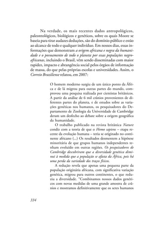 334
Na verdade, os mais recentes dados antropológicos,
paleontológicos, biológicos e genéticos, sobre os quais Moore se
baseia para tirar audazes deduções, são do domínio público e estão
ao alcance de todo e qualquer indivíduo. Em nossos dias, essas in-
formações que demonstram a origem africana e negra da humani-
dade e o povoamento de todo o planeta por essas populações negro-
africanas, incluindo o Brasil, vêm sendo disseminadas com maior
rapidez, impacto e abrangência social pelos órgãos de informação
de massa, do que pelas próprias escolas e universidades. Assim, o
Correio Braziliense relatou, em 2007:
O homem moderno surgiu de um único ponto da Áfri-
ca e de lá migrou para outras partes do mundo, com-
provou uma pesquisa realizada por cientistas britânicos.
A partir da análise de 6 mil crânios provenientes de di-
ferentes partes do planeta, e de estudos sobre as varia-
ções genéticas nos humanos, os pesquisadores do De-
partamento de Zoologia da Universidade de Cambridge
deram um desfecho ao debate sobre a origem geográfica
da humanidade.
O trabalho publicado na revista britânica Nature
condiz com a teoria de que o Homo sapiens – etapa re-
cente da evolução humana – teria se originado no conti-
nente africano (...) Os resultados desmentem a hipótese
minoritária de que grupos humanos independentes te-
nham evoluído em outras regiões. Os pesquisadores de
Cambridge descobriram que a diversidade genética dimi-
nui à medida que a população se afasta da África, pois há
uma perda da variedade dos traços físicos.
A redução revela que apenas uma pequena parte da
população originária africana, com significativa variação
genética, migrou para outros continentes, o que redu-
ziu a diversidade. “Combinamos nossos dados genéti-
cos com novas medidas de uma grande amostra de crâ-
nios e mostramos definitivamente que os seres humanos
 
