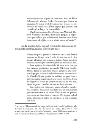 335
modernos tiveram origem em uma única área, na África
Subsaariana”, afirmou Andrea Manica, que liderou as
pesquisas. O maior nível de variação nos crânios foi ob-
servado no sudeste da África, região que costuma ser
considerada o berço da humanidade.
O paleoantropólogo Chris Stringer, do Museu de His-
tória Natural de Londres, disse que a pesquisa é impor-
tante por indicar que a diversidade humana atual deriva
inteiramente da África — tese ainda incerta até então.53
Ainda, a revista Carta Capital, resumindo o consenso da co-
munidade científica, revelou também em 2007:
Novas pesquisas genéticas estimam que a cor branca
apareceu na Europa entre 6 mil e 12 mil anos atrás. An-
cestrais africanos são comuns a todos. Nossos ancestrais
europeus foram negros durante dezenas de milhares de anos.
Essa hipótese foi formulada 30 anos atrás por um
dos maiores geneticistas do século XX, Luca Cavalli-
Sforza, depois de conduzir estudos genéticos em cente-
nas de grupos étnicos ao redor do mundo. Para enunciá-
la, Cavalli-Sforza partiu de evidências genéticas e
paleontológicas sugestivas de que nossos ancestrais devem
ter chegado ao Norte da Europa há cerca de 40 mil anos,
depois de passar 5 milhões de anos no berço africano.
Esses primeiros imigrantes eram nômades, caçado-
res, coletores, pescadores e pastores que se alimentavam
predominantemente de carne. Dessa fonte, os primei-
ros europeus absorviam a vitamina D, imprescindível
para a absorção de cálcio no intestino e a boa formação
dos ossos.
53
Ver o texto “Homem moderno surgiu na África, indica estudo”, publicado pelo
Correio Braziliense, em 19 de julho de 2007. Disponível em:
www2.correioweb.com.br/cbonline/mundo/pri_mun_134.htm ou, ainda, ver o
vol. 315 da revista Science, n. 5809, de 12 de janeiro de 2007, p. 158.
 