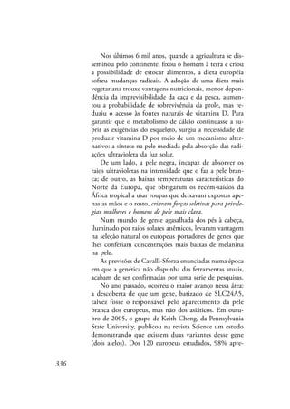 336
Nos últimos 6 mil anos, quando a agricultura se dis-
seminou pelo continente, fixou o homem à terra e criou
a possibilidade de estocar alimentos, a dieta européia
sofreu mudanças radicais. A adoção de uma dieta mais
vegetariana trouxe vantagens nutricionais, menor depen-
dência da imprevisibilidade da caça e da pesca, aumen-
tou a probabilidade de sobrevivência da prole, mas re-
duziu o acesso às fontes naturais de vitamina D. Para
garantir que o metabolismo de cálcio continuasse a su-
prir as exigências do esqueleto, surgiu a necessidade de
produzir vitamina D por meio de um mecanismo alter-
nativo: a síntese na pele mediada pela absorção das radi-
ações ultravioleta da luz solar.
De um lado, a pele negra, incapaz de absorver os
raios ultravioletas na intensidade que o faz a pele bran-
ca; de outro, as baixas temperaturas características do
Norte da Europa, que obrigaram os recém-saídos da
África tropical a usar roupas que deixavam expostas ape-
nas as mãos e o rosto, criaram forças seletivas para privile-
giar mulheres e homens de pele mais clara.
Num mundo de gente agasalhada dos pés à cabeça,
iluminado por raios solares anêmicos, levaram vantagem
na seleção natural os europeus portadores de genes que
lhes conferiam concentrações mais baixas de melanina
na pele.
As previsões de Cavalli-Sforza enunciadas numa época
em que a genética não dispunha das ferramentas atuais,
acabam de ser confirmadas por uma série de pesquisas.
No ano passado, ocorreu o maior avanço nessa área:
a descoberta de que um gene, batizado de SLC24A5,
talvez fosse o responsável pelo aparecimento da pele
branca dos europeus, mas não dos asiáticos. Em outu-
bro de 2005, o grupo de Keith Cheng, da Pennsylvania
State University, publicou na revista Science um estudo
demonstrando que existem duas variantes desse gene
(dois alelos). Dos 120 europeus estudados, 98% apre-
 