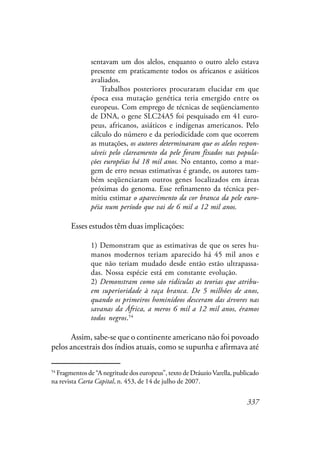 337
sentavam um dos alelos, enquanto o outro alelo estava
presente em praticamente todos os africanos e asiáticos
avaliados.
Trabalhos posteriores procuraram elucidar em que
época essa mutação genética teria emergido entre os
europeus. Com emprego de técnicas de seqüenciamento
de DNA, o gene SLC24A5 foi pesquisado em 41 euro-
peus, africanos, asiáticos e indígenas americanos. Pelo
cálculo do número e da periodicidade com que ocorrem
as mutações, os autores determinaram que os alelos respon-
sáveis pelo clareamento da pele foram fixados nas popula-
ções européias há 18 mil anos. No entanto, como a mar-
gem de erro nessas estimativas é grande, os autores tam-
bém seqüenciaram outros genes localizados em áreas
próximas do genoma. Esse refinamento da técnica per-
mitiu estimar o aparecimento da cor branca da pele euro-
péia num período que vai de 6 mil a 12 mil anos.
Esses estudos têm duas implicações:
1) Demonstram que as estimativas de que os seres hu-
manos modernos teriam aparecido há 45 mil anos e
que não teriam mudado desde então estão ultrapassa-
das. Nossa espécie está em constante evolução.
2) Demonstram como são ridículas as teorias que atribu-
em superioridade à raça branca. De 5 milhões de anos,
quando os primeiros hominídeos desceram das árvores nas
savanas da África, a meros 6 mil a 12 mil anos, éramos
todos negros.54
Assim, sabe-se que o continente americano não foi povoado
pelos ancestrais dos índios atuais, como se supunha e afirmava até
54
Fragmentos de “A negritude dos europeus”, texto de Dráuzio Varella, publicado
na revista Carta Capital, n. 453, de 14 de julho de 2007.
 
