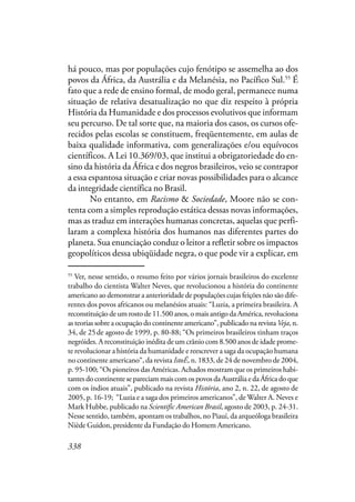 338
há pouco, mas por populações cujo fenótipo se assemelha ao dos
povos da África, da Austrália e da Melanésia, no Pacífico Sul.55
É
fato que a rede de ensino formal, de modo geral, permanece numa
situação de relativa desatualização no que diz respeito à própria
História da Humanidade e dos processos evolutivos que informam
seu percurso. De tal sorte que, na maioria dos casos, os cursos ofe-
recidos pelas escolas se constituem, freqüentemente, em aulas de
baixa qualidade informativa, com generalizações e/ou equívocos
científicos. A Lei 10.369/03, que institui a obrigatoriedade do en-
sino da história da África e dos negros brasileiros, veio se contrapor
a essa espantosa situação e criar novas possibilidades para o alcance
da integridade científica no Brasil.
No entanto, em Racismo & Sociedade, Moore não se con-
tenta com a simples reprodução estática dessas novas informações,
mas as traduz em interações humanas concretas, aquelas que perfi-
laram a complexa história dos humanos nas diferentes partes do
planeta. Sua enunciação conduz o leitor a refletir sobre os impactos
geopolíticos dessa ubiqüidade negra, o que pode vir a explicar, em
55
Ver, nesse sentido, o resumo feito por vários jornais brasileiros do excelente
trabalho do cientista Walter Neves, que revolucionou a história do continente
americano ao demonstrar a anterioridade de populações cujas feições não são dife-
rentes dos povos africanos ou melanésios atuais: “Luzia, a primeira brasileira. A
reconstituição de um rosto de 11.500 anos, o mais antigo da América, revoluciona
as teorias sobre a ocupação do continente americano”, publicado na revista Veja, n.
34, de 25de agosto de 1999, p. 80-88; “Os primeiros brasileiros tinham traços
negróides. A reconstituição inédita de um crânio com 8.500 anos de idade prome-
te revolucionar a história da humanidade e reescrever a saga da ocupação humana
no continente americano“, da revista IstoÉ, n. 1833, de 24 de novembro de 2004,
p. 95-100; “Os pioneiros das Américas. Achados mostram que os primeiros habi-
tantes do continente se pareciam mais com os povos da Austrália e da África do que
com os índios atuais”, publicado na revista História, ano 2, n. 22, de agosto de
2005, p. 16-19; “Luzia e a saga dos primeiros americanos”, de Walter A. Neves e
Mark Hubbe, publicado na Scientific American Brasil, agosto de 2003, p. 24-31.
Nesse sentido, também, apontam os trabalhos, no Piauí, da arqueóloga brasileira
Niède Guidon, presidente da Fundação do Homem Americano.
 