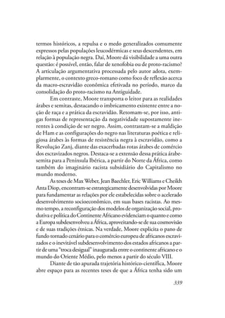 339
termos históricos, a repulsa e o medo generalizados comumente
expressos pelas populações leucodérmicas e seus descendentes, em
relação à população negra. Daí, Moore dá visibilidade a uma outra
questão: é possível, então, falar de xenofobia ou de proto-racismo?
A articulação argumentativa processada pelo autor adota, exem-
plarmente, o contexto greco-romano como foco de reflexão acerca
da macro-escravidão econômica efetivada no período, marco da
consolidação do proto-racismo na Antiguidade.
Em contraste, Moore transporta o leitor para as realidades
árabes e semitas, destacando o imbricamento existente entre a no-
ção de raça e a prática da escravidão. Retomam-se, por isso, anti-
gas formas de representação da negatividade supostamente ine-
rentes à condição de ser negro. Assim, contrastam-se a maldição
de Ham e as configurações do negro nas literaturas poética e reli-
giosa árabes às formas de resistência negra à escravidão, como a
Revolução Zanj, diante das exacerbadas rotas árabes de comércio
dos escravizados negros. Destaca-se a extensão dessa prática árabe-
semita para a Península Ibérica, a partir do Norte da África, como
também do imaginário racista subsidiário do Capitalismo no
mundo moderno.
As teses de MaxWeber, Jean Baechler, Eric Williams e Cheikh
AntaDiop,encontram-seestrategicamentedesenvolvidasporMoore
para fundamentar as relações por ele estabelecidas sobre o acelerado
desenvolvimento socioeconômico, em suas bases racistas. Ao mes-
mo tempo, a reconfiguração dos modelos de organização social, pro-
dutivaepolíticadoContinenteAfricanoevidenciamoquantoecomo
aEuropasubdesenvolveuaÁfrica,aproveitando-sedesuacosmovisão
e de suas tradições étnicas. Na verdade, Moore explicita o pano de
fundo tornado cenário para o comércio europeu de africanos escravi-
zados e o inevitável subdesenvolvimento dos estados africanos a par-
tirdeuma“trocadesigual”inauguradaentreocontinenteafricanoeo
mundo do Oriente Médio, pelo menos a partir do século VIII.
Diante de tão apurada trajetória histórico-científica, Moore
abre espaço para as recentes teses de que a África tenha sido um
 