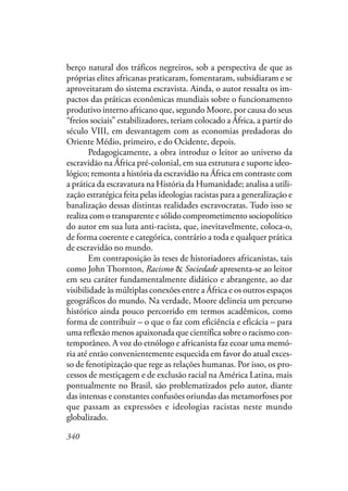340
berço natural dos tráficos negreiros, sob a perspectiva de que as
próprias elites africanas praticaram, fomentaram, subsidiaram e se
aproveitaram do sistema escravista. Ainda, o autor ressalta os im-
pactos das práticas econômicas mundiais sobre o funcionamento
produtivo interno africano que, segundo Moore, por causa do seus
“freios sociais” estabilizadores, teriam colocado a África, a partir do
século VIII, em desvantagem com as economias predadoras do
Oriente Médio, primeiro, e do Ocidente, depois.
Pedagogicamente, a obra introduz o leitor ao universo da
escravidão na África pré-colonial, em sua estrutura e suporte ideo-
lógico; remonta a história da escravidão na África em contraste com
a prática da escravatura na História da Humanidade; analisa a utili-
zação estratégica feita pelas ideologias racistas para a generalização e
banalização dessas distintas realidades escravocratas. Tudo isso se
realiza com o transparente e sólido comprometimento sociopolítico
do autor em sua luta anti-racista, que, inevitavelmente, coloca-o,
de forma coerente e categórica, contrário a toda e qualquer prática
de escravidão no mundo.
Em contraposição às teses de historiadores africanistas, tais
como John Thornton, Racismo & Sociedade apresenta-se ao leitor
em seu caráter fundamentalmente didático e abrangente, ao dar
visibilidade às múltiplas conexões entre a África e os outros espaços
geográficos do mundo. Na verdade, Moore delineia um percurso
histórico ainda pouco percorrido em termos acadêmicos, como
forma de contribuir – o que o faz com eficiência e eficácia – para
uma reflexão menos apaixonada que científica sobre o racismo con-
temporâneo. A voz do etnólogo e africanista faz ecoar uma memó-
ria até então convenientemente esquecida em favor do atual exces-
so de fenotipização que rege as relações humanas. Por isso, os pro-
cessos de mestiçagem e de exclusão racial na América Latina, mais
pontualmente no Brasil, são problematizados pelo autor, diante
das intensas e constantes confusões oriundas das metamorfoses por
que passam as expressões e ideologias racistas neste mundo
globalizado.
 