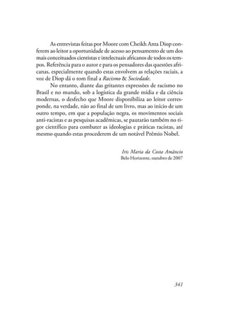 341
As entrevistas feitas por Moore com Cheikh Anta Diop con-
ferem ao leitor a oportunidade de acesso ao pensamento de um dos
mais conceituados cientistas e intelectuais africanos de todos os tem-
pos. Referência para o autor e para os pensadores das questões afri-
canas, especialmente quando estas envolvem as relações raciais, a
voz de Diop dá o tom final a Racismo & Sociedade.
No entanto, diante das gritantes expressões de racismo no
Brasil e no mundo, sob a logística da grande mídia e da ciência
modernas, o desfecho que Moore disponibiliza ao leitor corres-
ponde, na verdade, não ao final de um livro, mas ao início de um
outro tempo, em que a população negra, os movimentos sociais
anti-racistas e as pesquisas acadêmicas, se pautarão também no ri-
gor científico para combater as ideologias e práticas racistas, até
mesmo quando estas procederem de um notável Prêmio Nobel.
Iris Maria da Costa Amâncio
Belo Horizonte, outubro de 2007
 