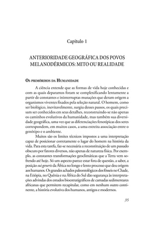 35
Capítulo 1
ANTERIORIDADEGEOGRÁFICADOSPOVOS
MELANODÉRMICOS:MITOOUREALIDADE
OS PRIMÓRDIOS DA HUMANIDADE
A ciência entende que as formas de vida hoje conhecidas e
com as quais deparamos foram se complexificando lentamente a
partir de constantes e ininterruptas mutações que deram origem a
organismos viventes fixados pela seleção natural. O homem, como
ser biológico, inevitavelmente, surgiu desses passos, os quais preci-
sam ser conhecidos em seus detalhes, reconstruindo-se não apenas
os caminhos evolutivos da humanidade, mas também sua diversi-
dade geográfica, uma vez que as diferenciações fenotípicas dos seres
correspondem, em muitos casos, a uma estreita associação entre o
genótipo e o ambiente.
Muitos são os limites técnicos impostos a uma interpretação
capaz de posicionar corretamente o lugar do homem na história da
vida. Para esta tarefa, faz-se necessária a reconstituição de um passado
obscuro por fatores diversos, não apenas de natureza física. Por exem-
plo, as constantes transformações geoclimáticas que a Terra vem so-
frendo até hoje. Só um aspecto parece estar fora de questão, a saber, a
posiçãosuigenerisdaÁfricanolongoelentoprocessoquedeuorigem
aoshumanos.OsgrandesachadospaleontológicosdosfósseisnoChade,
na Etiópia, no Quênia e na África do Sul dão segurança às interpreta-
ções advindas dos estudos bioestratigráficos de camadas sedimentares
africanas que permitem recapitular, como em nenhum outro conti-
nente, a história evolutiva dos humanos, antigos e modernos.
 