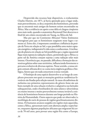 36
Desprovido dos recursos hoje disponíveis, o evolucionista
Charles Darwin, em 1871, já havia apontado para o lugar onde,
mais provavelmente, se deu a trajetória dos hominíneos, prevendo
que os ancestrais mais antigos do homem seriam encontrados na
África. Mas a evidência em apoio a essa idéia só chegou cinqüenta
anos mais tarde, quando o anatomista Raymond Dart descreveu o
fóssil de um crânio encontrado em Taung, na África do Sul.
Mas por que no Continente Africano? Vários fenômenos
interagiram para que os hominíneos surgissem nesse lugar e so-
mente aí. Entre eles, é importante considerar a influência da posi-
ção daTerra em relação ao Sol, o que possibilita uma maior capta-
ção energética, indispensável à vida como a conhecemos. A inclina-
ção do planeta em relação ao Sol possibilita que a região equatorial
fique mais exposta às radiações solares, permitindo que a África e a
parte sul da América estejam sujeitas a uma radiação solar mais
intensa. Ocorrência que, no passado, dificultou a formação das ex-
tensivas geleiras sobre esses territórios, influenciando fortemente o
percurso evolutivo de diversas espécies. Nesse sentido, a nossa ori-
gem comum africana deve-se a uma mera exigência geofísica e bio-
lógica, fatores que em nada concernem à nossa vontade.
O fenótipo de uma espécie desenvolve-se ao longo de com-
plexos processos nos quais as mutações genéticas randômicas fa-
voráveis são fixadas pela seleção natural. As taxas elevadíssimas de
melanina nos primeiros representantes do gênero homo são um
bom exemplo de uma solução evolutiva e adaptativa nas latitudes
subequatoriais, onde o bombardeio de raios solares e ultravioletas
era muito intenso e muito provavelmente tornou inviável a exis-
tência de hominíneos brancos durante um longo período na His-
tória da Humanidade. Outro aspecto que pode ser observado é a
morfologia do nariz de pessoas de regiões geoclimaticamente dis-
tintas. Os humanos arcaicos surgidos em regiões mais aquecidas,
como a África, apresentam nariz com abertura ampla e septo bai-
xo, enquanto algumas populações africanas que migraram há cer-
ca de 70 mil anos, para povoar uma região fria como a Europa,
 